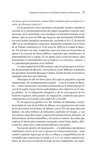 los países que la conforman, resulta difícil imaginar que no tenga un ca-
rácter de liderazgo colectivo.6
En la perspectiva antes apuntada corresponde entonces abordar la
cuestión de la institucionalización del espacio geográfico regional sura-
mericano. En la actualidad, está vinculada a la iniciativa lanzada en los
últimos años de crear la CSN, que luego ha sido denominada UNASUR,
tras una Cumbre energética suramericana, realizada el 16 y 17 de abril de
2007 en la isla Margarita, Venezuela, finalmente instituida con la firma
de su Tratado constitutivo el 23 de mayo de 2008 en la ciudad de Brasi-
lia. Tal iniciativa ha sido visualizada como una forma de desarrollar un
aporte a la creación de bienes públicos regionales que contribuyan a la
gobernabilidad de la región. Es un aporte cuya evolución futura sigue
marcada por la incertidumbre con su respecto a su eficacia e, incluso, a
su capacidad para penetrar en la realidad.
La idea original de la CSN reconoce como un primer paso a la Cum-
bre Suramericana de Brasilia, convocada en el año 2000 por el gobierno
del presidente Fernando Henrique Cardoso. Estaba basada en iniciativas
adoptadas años antes por Itamaraty.
Participan en ella los doce países del espacio geográfico regional
suramericano. En su planteamiento original —el de la Cumbre de Brasi-
lia— estuvo fuertemente vinculada al desarrollo de la infraestructura fí-
sica de la región. Luego fueron explicitándose otros objetivos, en el cam-
po político, de la integración energética y de la convergencia de los
distintos esquemas subregionales de integración, celebrados por países
suramericanos en el ámbito más amplio de la ALADI.
Es un espacio geográfico con 361 millones de habitantes, un pro-
ducto bruto de más de un trillón de dólares, con exportaciones del orden
de los doscientos mil millones de dólares, con el 25% del agua dulce del
planeta, con ocho millones de kilómetros cuadrados de bosques, y con
una enorme capacidad actual y potencial de producción de alimentos, de
hidrocarburos, de biocombustibles y de recursos mineros. Son datos que
explican el interés que economías emergentes como China, India y Áfri-
ca del Sur, entre otras, están demostrando por esta región.
En nuestra opinión, tal organización —y la diplomacia presidencial
multilateral a través de la cual se procura su institucionalización— tiene
sentido si permite lograr que en ella se reflejen y compatibilicen las di-
versidades que caracterizan la región y si, a su vez, genera impulsos po-
líticos de alto nivel en función de hojas de ruta compartidas con objeti-
Integración regional y estabilidad sistémica en Suramérica 35
 