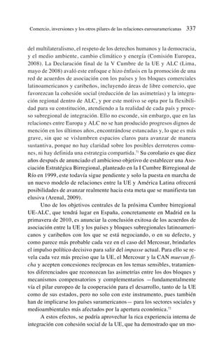 del multilateralismo, el respeto de los derechos humanos y la democracia,
y el medio ambiente, cambio climático y energía (Comisión Europea,
2008). La Declaración final de la V Cumbre de la UE y ALC (Lima,
mayo de 2008) avaló este enfoque e hizo énfasis en la promoción de una
red de acuerdos de asociación con los países y los bloques comerciales
latinoamericanos y caribeños, incluyendo áreas de libre comercio, que
favorezcan la cohesión social (reducción de las asimetrías) y la integra-
ción regional dentro de ALC, y por este motivo se opta por la flexibili-
dad para su constitución, atendiendo a la realidad de cada país y proce-
so subregional de integración. Ello no esconde, sin embargo, que en las
relaciones entre Europa y ALC no se han producido progresos dignos de
mención en los últimos años, encontrándose estancadas y, lo que es más
grave, sin que se vislumbren espacios claros para avanzar de manera
sustantiva, porque no hay claridad sobre los posibles derroteros comu-
nes, ni hay definida una estrategia compartida.71
Su corolario es que diez
años después de anunciado el ambicioso objetivo de establecer una Aso-
ciación Estratégica Birregional, planteado en la I Cumbre Birregional de
Río en 1999, este todavía sigue pendiente y solo la puesta en marcha de
un nuevo modelo de relaciones entre la UE y América Latina ofrecerá
posibilidades de avanzar realmente hacia esta meta que se manifiesta tan
elusiva (Arenal, 2009).
Uno de los objetivos centrales de la próxima Cumbre birregional
UE-ALC, que tendrá lugar en España, concretamente en Madrid en la
primavera de 2010, es anunciar la conclusión exitosa de los acuerdos de
asociación entre la UE y los países y bloques subregionales latinoameri-
canos y caribeños con los que se está negociando, o en su defecto, y
como parece más probable cada vez en el caso del Mercosur, brindarles
el impulso político decisivo para salir del impasse actual. Para ello se re-
vela cada vez más preciso que la UE, el Mercosur y la CAN muevan fi-
cha y acepten concesiones recíprocas en los temas sensibles, tratamien-
tos diferenciados que reconozcan las asimetrías entre los dos bloques y
mecanismos compensatorios y complementarios —fundamentalmente
vía el pilar europeo de la cooperación para el desarrollo, tanto de la UE
como de sus estados, pero no solo con este instrumento, pues también
han de implicarse los países suramericanos— para los sectores sociales y
medioambientales más afectados por la apertura económica.72
A estos efectos, se podría aprovechar la rica experiencia interna de
integración con cohesión social de la UE, que ha demostrado que un mo-
Comercio, inversiones y los otros pilares de las relaciones eurosuramericanas 337
 