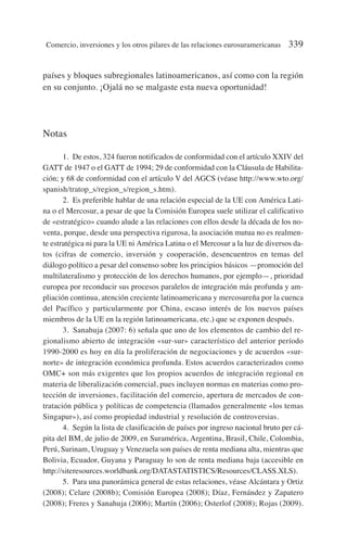 países y bloques subregionales latinoamericanos, así como con la región
en su conjunto. ¡Ojalá no se malgaste esta nueva oportunidad!
Notas
1. De estos, 324 fueron notificados de conformidad con el artículo XXIV del
GATT de 1947 o el GATT de 1994; 29 de conformidad con la Cláusula de Habilita-
ción; y 68 de conformidad con el artículo V del AGCS (véase http://www.wto.org/
spanish/tratop_s/region_s/region_s.htm).
2. Es preferible hablar de una relación especial de la UE con América Lati-
na o el Mercosur, a pesar de que la Comisión Europea suele utilizar el calificativo
de «estratégico» cuando alude a las relaciones con ellos desde la década de los no-
venta, porque, desde una perspectiva rigurosa, la asociación mutua no es realmen-
te estratégica ni para la UE ni América Latina o el Mercosur a la luz de diversos da-
tos (cifras de comercio, inversión y cooperación, desencuentros en temas del
diálogo político a pesar del consenso sobre los principios básicos —promoción del
multilateralismo y protección de los derechos humanos, por ejemplo—, prioridad
europea por reconducir sus procesos paralelos de integración más profunda y am-
pliación continua, atención creciente latinoamericana y mercosureña por la cuenca
del Pacífico y particularmente por China, escaso interés de los nuevos países
miembros de la UE en la región latinoamericana, etc.) que se exponen después.
3. Sanahuja (2007: 6) señala que uno de los elementos de cambio del re-
gionalismo abierto de integración «sur-sur» característico del anterior período
1990-2000 es hoy en día la proliferación de negociaciones y de acuerdos «sur-
norte» de integración económica profunda. Estos acuerdos caracterizados como
OMC+ son más exigentes que los propios acuerdos de integración regional en
materia de liberalización comercial, pues incluyen normas en materias como pro-
tección de inversiones, facilitación del comercio, apertura de mercados de con-
tratación pública y políticas de competencia (llamados generalmente «los temas
Singapur»), así como propiedad industrial y resolución de controversias.
4. Según la lista de clasificación de países por ingreso nacional bruto per cá-
pita del BM, de julio de 2009, en Suramérica, Argentina, Brasil, Chile, Colombia,
Perú, Surinam, Uruguay y Venezuela son países de renta mediana alta, mientras que
Bolivia, Ecuador, Guyana y Paraguay lo son de renta mediana baja (accesible en
http://siteresources.worldbank.org/DATASTATISTICS/Resources/CLASS.XLS).
5. Para una panorámica general de estas relaciones, véase Alcántara y Ortiz
(2008); Celare (2008b); Comisión Europea (2008); Díaz, Fernández y Zapatero
(2008); Freres y Sanahuja (2006); Martín (2006); Osterlof (2008); Rojas (2009).
Comercio, inversiones y los otros pilares de las relaciones eurosuramericanas 339
 