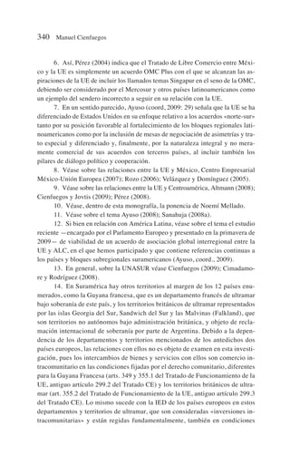 6. Así, Pérez (2004) indica que el Tratado de Libre Comercio entre Méxi-
co y la UE es simplemente un acuerdo OMC Plus con el que se alcanzan las as-
piraciones de la UE de incluir los llamados temas Singapur en el seno de la OMC,
debiendo ser considerado por el Mercosur y otros países latinoamericanos como
un ejemplo del sendero incorrecto a seguir en su relación con la UE.
7. En un sentido parecido, Ayuso (coord, 2009: 29) señala que la UE se ha
diferenciado de Estados Unidos en su enfoque relativo a los acuerdos «norte-sur»
tanto por su posición favorable al fortalecimiento de los bloques regionales lati-
noamericanos como por la inclusión de mesas de negociación de asimetrías y tra-
to especial y diferenciado y, finalmente, por la naturaleza integral y no mera-
mente comercial de sus acuerdos con terceros países, al incluir también los
pilares de diálogo político y cooperación.
8. Véase sobre las relaciones entre la UE y México, Centro Empresarial
México-Unión Europea (2007); Rozo (2006); Velázquez y Domínguez (2005).
9. Véase sobre las relaciones entre la UE y Centroamérica, Altmann (2008);
Cienfuegos y Jovtis (2009); Pérez (2008).
10. Véase, dentro de esta monografía, la ponencia de Noemí Mellado.
11. Véase sobre el tema Ayuso (2008); Sanahuja (2008a).
12. Si bien en relación con América Latina, véase sobre el tema el estudio
reciente —encargado por el Parlamento Europeo y presentado en la primavera de
2009— de viabilidad de un acuerdo de asociación global interregional entre la
UE y ALC, en el que hemos participado y que contiene referencias continuas a
los países y bloques subregionales suramericanos (Ayuso, coord., 2009).
13. En general, sobre la UNASUR véase Cienfuegos (2009); Cimadamo-
re y Rodríguez (2008).
14. En Suramérica hay otros territorios al margen de los 12 países enu-
merados, como la Guyana francesa, que es un departamento francés de ultramar
bajo soberanía de este país, y los territorios británicos de ultramar representados
por las islas Georgia del Sur, Sandwich del Sur y las Malvinas (Falkland), que
son territorios no autónomos bajo administración británica, y objeto de recla-
mación internacional de soberanía por parte de Argentina. Debido a la depen-
dencia de los departamentos y territorios mencionados de los antedichos dos
países europeos, las relaciones con ellos no es objeto de examen en esta investi-
gación, pues los intercambios de bienes y servicios con ellos son comercio in-
tracomunitario en las condiciones fijadas por el derecho comunitario, diferentes
para la Guyana Francesa (arts. 349 y 355.1 del Tratado de Funcionamiento de la
UE, antiguo artículo 299.2 del Tratado CE) y los territorios británicos de ultra-
mar (art. 355.2 del Tratado de Funcionamiento de la UE, antiguo artículo 299.3
del Tratado CE). Lo mismo sucede con la IED de los países europeos en estos
departamentos y territorios de ultramar, que son consideradas «inversiones in-
tracomunitarias» y están regidas fundamentalmente, también en condiciones
340 Manuel Cienfuegos
 