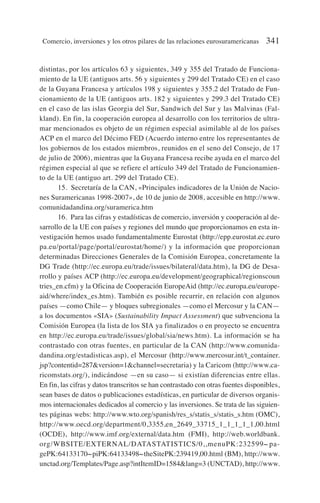 distintas, por los artículos 63 y siguientes, 349 y 355 del Tratado de Funciona-
miento de la UE (antiguos arts. 56 y siguientes y 299 del Tratado CE) en el caso
de la Guyana Francesa y artículos 198 y siguientes y 355.2 del Tratado de Fun-
cionamiento de la UE (antiguos arts. 182 y siguientes y 299.3 del Tratado CE)
en el caso de las islas Georgia del Sur, Sandwich del Sur y las Malvinas (Fal-
kland). En fin, la cooperación europea al desarrollo con los territorios de ultra-
mar mencionados es objeto de un régimen especial asimilable al de los países
ACP en el marco del Décimo FED (Acuerdo interno entre los representantes de
los gobiernos de los estados miembros, reunidos en el seno del Consejo, de 17
de julio de 2006), mientras que la Guyana Francesa recibe ayuda en el marco del
régimen especial al que se refiere el artículo 349 del Tratado de Funcionamien-
to de la UE (antiguo art. 299 del Tratado CE).
15. Secretaría de la CAN, «Principales indicadores de la Unión de Nacio-
nes Suramericanas 1998-2007», de 10 de junio de 2008, accesible en http://www.
comunidadandina.org/suramerica.htm
16. Para las cifras y estadísticas de comercio, inversión y cooperación al de-
sarrollo de la UE con países y regiones del mundo que proporcionamos en esta in-
vestigación hemos usado fundamentalmente Eurostat (http://epp.eurostat.ec.euro
pa.eu/portal/page/portal/eurostat/home/) y la información que proporcionan
determinadas Direcciones Generales de la Comisión Europea, concretamente la
DG Trade (http://ec.europa.eu/trade/issues/bilateral/data.htm), la DG de Desa-
rrollo y países ACP (http://ec.europa.eu/development/geographical/regionscoun
tries_en.cfm) y la Oficina de Cooperación EuropeAid (http://ec.europa.eu/europe-
aid/where/index_es.htm). También es posible recurrir, en relación con algunos
países —como Chile— y bloques subregionales —como el Mercosur y la CAN—
a los documentos «SIA» (Sustainability Impact Assessment) que subvenciona la
Comisión Europea (la lista de los SIA ya finalizados o en proyecto se encuentra
en http://ec.europa.eu/trade/issues/global/sia/news.htm). La información se ha
contrastado con otras fuentes, en particular de la CAN (http://www.comunida-
dandina.org/estadisticas.asp), el Mercosur (http://www.mercosur.int/t_container.
jsp?contentid=287version=1channel=secretaria) y la Caricom (http://www.ca-
ricomstats.org/), indicándose —en su caso— si existían diferencias entre ellas.
En fin, las cifras y datos transcritos se han contrastado con otras fuentes disponibles,
sean bases de datos o publicaciones estadísticas, en particular de diversos organis-
mos internacionales dedicados al comercio y las inversiones. Se trata de las siguien-
tes páginas webs: http://www.wto.org/spanish/res_s/statis_s/statis_s.htm (OMC),
http://www.oecd.org/department/0,3355,en_2649_33715_1_1_1_1_1,00.html
(OCDE), http://www.imf.org/external/data.htm (FMI), http://web.worldbank.
org/WBSITE/EXTERNAL/DATASTATISTICS/0,,menuPK:232599
˜pa-
gePK:64133170
˜piPK:64133498
˜theSitePK:239419,00.html (BM), http://www.
unctad.org/Templates/Page.asp?intItemID=1584lang=3 (UNCTAD), http://www.
Comercio, inversiones y los otros pilares de las relaciones eurosuramericanas 341
 