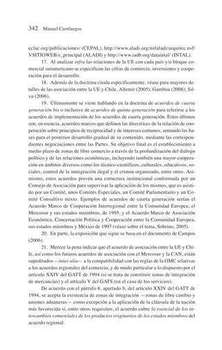 eclac.org/publicaciones/ (CEPAL), http://www.aladi.org/nsfaladi/arquitec.nsf/
VSITIOWEB/e_principal (ALADI) y http://www.iadb.org/dataintal/ (INTAL).
17. Al analizar infra las relaciones de la UE con cada país y/o bloque co-
mercial suramericano se especifican las cifras de comercio, inversiones y coope-
ración para el desarrollo.
18. Además de la doctrina citada específicamente, véase para mayores de-
talles de las asociación entre la UE y Chile, Altemir (2005); Gamboa (2008); Sil-
va (2006).
19. Últimamente se viene hablando en la doctrina de acuerdos de cuarta
generación bis o inclusive de acuerdos de quinta generación para referirse a los
acuerdos de implementación de los acuerdos de cuarta generación. Estos últimos
son, en esencia, acuerdos marcos que definen las directrices de la relación de coo-
peración sobre principios de reciprocidad y de intereses comunes, sentando las ba-
ses para el posterior desarrollo gradual de su contenido, mediante las correspon-
dientes negociaciones entre las Partes. Su objetivo final es el establecimiento a
medio plazo de zonas de libre comercio a través de la profundización del diálogo
político y de las relaciones económicas, incluyendo también una mayor coopera-
ción en ámbitos diversos como los técnico-científicos, culturales, educativos, so-
ciales, control de la inmigración ilegal y el crimen organizado, entre otros. Asi-
mismo, estos acuerdos prevén una estructura institucional conformada por un
Consejo de Asociación para supervisar la aplicación de los mismos, que es asisti-
do por un Comité, unos Comités Especiales, un Comité Parlamentario y un Co-
mité Consultivo mixto. Ejemplos de acuerdos de cuarta generación serían el
Acuerdo Marco de Cooperación Interregional entre la Comunidad Europea, el
Mercosur y sus estados miembros, de 1995, y el Acuerdo Marco de Asociación
Económica, Concertación Política y Cooperación entre la Comunidad Europea,
sus estados miembros y México de 1997 (véase sobre el tema, Sobrino, 2005).
20. En parte, la exposición que sigue se basa en el documento de Campos
(2006).
21. Merece la pena indicar que el acuerdo de asociación entre la UE y Chi-
le, así como los futuros acuerdos de asociación con el Mercosur y la CAN, están
supeditados —inter alia— a la compatibilidad con las reglas de la OMC relativas
a los acuerdos regionales del comercio, y de modo particular a lo dispuesto por el
artículo XXIV del GATT de 1994 (si se trata de constituir zonas de integración
de mercancías) y el artículo V del GATS (en el caso de los servicios).
De acuerdo con el párrafo 8, apartado b, del artículo XXIV del GATT de
1994, se acepta la existencia de zonas de integración —zonas de libre cambio y
uniones aduaneras— como excepción a la aplicación de la cláusula de la nación
más favorecida si, entre otros requisitos, el acuerdo cubre lo esencial de los in-
tercambios comerciales de los productos originarios de los estados miembros del
acuerdo regional.
342 Manuel Cienfuegos
 