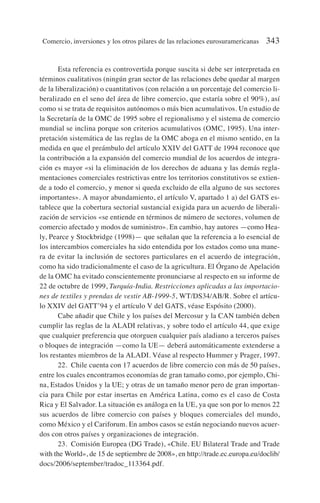 Esta referencia es controvertida porque suscita si debe ser interpretada en
términos cualitativos (ningún gran sector de las relaciones debe quedar al margen
de la liberalización) o cuantitativos (con relación a un porcentaje del comercio li-
beralizado en el seno del área de libre comercio, que estaría sobre el 90%), así
como si se trata de requisitos autónomos o más bien acumulativos. Un estudio de
la Secretaría de la OMC de 1995 sobre el regionalismo y el sistema de comercio
mundial se inclina porque son criterios acumulativos (OMC, 1995). Una inter-
pretación sistemática de las reglas de la OMC aboga en el mismo sentido, en la
medida en que el preámbulo del artículo XXIV del GATT de 1994 reconoce que
la contribución a la expansión del comercio mundial de los acuerdos de integra-
ción es mayor «si la eliminación de los derechos de aduana y las demás regla-
mentaciones comerciales restrictivas entre los territorios constitutivos se extien-
de a todo el comercio, y menor si queda excluido de ella alguno de sus sectores
importantes». A mayor abundamiento, el artículo V, apartado 1 a) del GATS es-
tablece que la cobertura sectorial sustancial exigida para un acuerdo de liberali-
zación de servicios «se entiende en términos de número de sectores, volumen de
comercio afectado y modos de suministro». En cambio, hay autores —como Hea-
ly, Pearce y Stockbridge (1998)— que señalan que la referencia a lo esencial de
los intercambios comerciales ha sido entendida por los estados como una mane-
ra de evitar la inclusión de sectores particulares en el acuerdo de integración,
como ha sido tradicionalmente el caso de la agricultura. El Órgano de Apelación
de la OMC ha evitado conscientemente pronunciarse al respecto en su informe de
22 de octubre de 1999, Turquía-India. Restricciones aplicadas a las importacio-
nes de textiles y prendas de vestir AB-1999-5, WT/DS34/AB/R. Sobre el artícu-
lo XXIV del GATT’94 y el artículo V del GATS, véase Espósito (2000).
Cabe añadir que Chile y los países del Mercosur y la CAN también deben
cumplir las reglas de la ALADI relativas, y sobre todo el artículo 44, que exige
que cualquier preferencia que otorguen cualquier país aladiano a terceros países
o bloques de integración —como la UE— deberá automáticamente extenderse a
los restantes miembros de la ALADI. Véase al respecto Hummer y Prager, 1997.
22. Chile cuenta con 17 acuerdos de libre comercio con más de 50 países,
entre los cuales encontramos economías de gran tamaño como, por ejemplo, Chi-
na, Estados Unidos y la UE; y otras de un tamaño menor pero de gran importan-
cia para Chile por estar insertas en América Latina, como es el caso de Costa
Rica y El Salvador. La situación es análoga en la UE, ya que son por lo menos 22
sus acuerdos de libre comercio con países y bloques comerciales del mundo,
como México y el Cariforum. En ambos casos se están negociando nuevos acuer-
dos con otros países y organizaciones de integración.
23. Comisión Europea (DG Trade), «Chile. EU Bilateral Trade and Trade
with the World», de 15 de septiembre de 2008», en http://trade.ec.europa.eu/doclib/
docs/2006/september/tradoc_113364.pdf.
Comercio, inversiones y los otros pilares de las relaciones eurosuramericanas 343
 