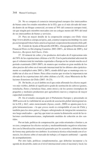 24. No se computa el comercio intrarregional europeo (los intercambios
de bienes entre los estados miembros de la UE), que es el más elevado del mun-
do dentro de un bloque comercial, en torno al 70% del comercio europeo total,
sin que ningún país miembro mercadee con sus colegas menos del 50% del total
de sus intercambios de bienes y servicios.
25. Para un mayor detalle de la cooperación europea con Chile véase
http://www.delchl.ec.europa.eu/sp/eu_and_country/cooperacion.htmhttp://ec.euro
pa.eu/europeaid/where/latin-america/regional-cooperation/documents/chile.pdf.
26. Comité de Ayuda al Desarrollo (OCDE), «Geographical Distribution of
Financial Flows to Developing Countries 2003-2007», de febrero de 2009 y Aid
Statistics, Recipient Aid Charts, Chile.
27. El mineral de cobre y los productos derivados de él representan más
del 50% de las exportaciones chilenas a la UE. Con la particularidad adicional de
que el volumen total de toneladas exportadas a Europa no ha variado mucho en el
período examinado (2003-2007), de manera que resultan en gran medida de los
altos precios del cobre en el mercado internacional de los últimos años (práctica-
mente se cuadriplicó entre 2003 y 2007), siendo difícil que se mantenga esta va-
riable tan al alza en el futuro. Para cifras exactas que revelan la importancia tan
elevada de las exportaciones del cobre chileno a la UE, véase Ministerio de Re-
laciones Exteriores de Chile (2007: 16-23).
28. De hecho, es ya el ámbito en el que están aflorando los efectos negati-
vos más visibles, debido al significativo grado de sustitución de cultivos (granos,
remolacha, flores y hortalizas finas, entre otros) y de los actores (reemplazo de
pequeños y medianos productores por agricultores nuevos y empresas de mayor
capacidad económica).
29. En el estudio encargado por el Parlamento Europeo y presentado en
2009 acerca de la viabilidad de un acuerdo de asociación global interregional en-
tre la UE y ALC, antes mencionado (Ayuso, coord., 2009) se apunta para la re-
gión latinoamericana —lo que grosso modo es extrapolable al caso de Chile y
también para los otros países y bloques subregionales de integración suramerica-
nos luego analizados— que hay que tener en cuenta la dimensión social de las re-
laciones eurolatinoamericanas, implantando medidas de cohesión en dos sen-
tidos.
Por un lado, políticas de compensación, que están orientadas a limitar o, en
su caso, compensar los efectos sociales y medioambientales negativos relaciona-
dos con la liberalización comercial generados por los acuerdos y deberían incluir
de forma muy particular tres ámbitos: la asistencia técnica relacionada con el co-
mercio, los efectos sobre el mercado de trabajo y el impacto ambiental —agenda
de acompañamiento.
Por otro lado, políticas complementarias, que deberían incorporar a la
agenda de desarrollo, tanto en el nivel internacional como el nacional y local, las
344 Manuel Cienfuegos
 