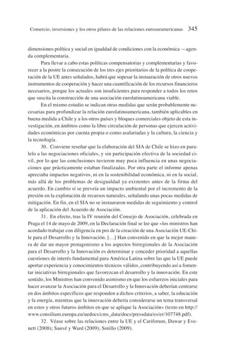dimensiones política y social en igualdad de condiciones con la económica —agen-
da complementaria.
Para llevar a cabo estas políticas compensatorias y complementarias y favo-
recer a la postre la consecución de los tres ejes prioritarios de la política de coope-
ración de la UE antes señalados, habrá que sopesar la instauración de otros nuevos
instrumentos de cooperación y hacer una cuantificación de los recursos financieros
necesarios, porque los actuales son insuficientes para responder a todos los retos
que suscita la construcción de una asociación eurolatinoamericana viable.
En el mismo estudio se indican otras medidas que serán probablemente ne-
cesarias para profundizar la relación eurolatinoamericana, también aplicables en
buena medida a Chile y a los otros países y bloques comerciales objeto de esta in-
vestigación, en ámbitos como la libre circulación de personas que ejercen activi-
dades económicas por cuenta propia o como asalariadas y la cultura, la ciencia y
la tecnología.
30. Conviene reseñar que la elaboración del SIA de Chile se hizo en para-
lelo a las negociaciones oficiales, y sin participación efectiva de la sociedad ci-
vil, por lo que las conclusiones tuvieron muy poca influencia en unas negocia-
ciones que prácticamente estaban finalizadas. Por otra parte el informe apenas
apreciaba impactos negativos, ni en la sostenibilidad económica, ni en la social,
más allá de los problemas de desigualdad ya existentes antes de la firma del
acuerdo. En cambio sí se preveía un impacto ambiental por el incremento de la
presión en la explotación de recursos naturales, señalando unas pocas medidas de
mitigación. En fin, en el SIA no se instauraron medidas de seguimiento y control
de la aplicación del Acuerdo de Asociación.
31. En efecto, tras la IV reunión del Consejo de Asociación, celebrada en
Praga el 14 de mayo de 2009, en la Declaración final se lee que «los ministros han
acordado trabajar con diligencia en pro de la creación de una Asociación UE-Chi-
le para el Desarrollo y la Innovación. […] Han convenido en que la mejor mane-
ra de dar un mayor protagonismo a los aspectos birregionales de la Asociación
para el Desarrollo y la Innovación es determinar y conceder prioridad a aquellas
cuestiones de interés fundamental para América Latina sobre las que la UE puede
aportar experiencia y conocimientos técnicos válidos, contribuyendo así a fomen-
tar iniciativas birregionales que favorezcan el desarrollo y la innovación. En este
sentido, los Ministros han convenido asimismo en que los esfuerzos iniciales para
hacer avanzar la Asociación para el Desarrollo y la Innovación deberían centrarse
en dos ámbitos específicos que responden a dichos criterios, a saber, la educación
y la energía, mientras que la innovación debería considerarse un tema transversal
en estos y otros futuros ámbitos en que se aplique la Asociación» (texto en http://
www.consilium.europa.eu/uedocs/cms_data/docs/pressdata/es/er/107748.pdf).
32. Véase sobre las relaciones entre la UE y el Cariforum, Dawar y Eve-
nett (2008); Sauvé y Ward (2009); Sotillo (2009).
Comercio, inversiones y los otros pilares de las relaciones eurosuramericanas 345
 
