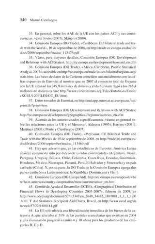 33. En general, sobre los AAE de la UE con los países ACP y sus conse-
cuencias, véase Jovtis (2007); Manero (2009).
34. Comisión Europea (DG Trade), «Caribbean. EU bilateral trade and tra-
de with the World», 10 de septiembre de 2008, en http://trade.ec.europa.eu/doclib/
docs/2006/september/tradoc_113476.pdf
35. Véase, para mayores detalles, Comisión Europea (DG Development
and Relations with ACPStates), http://ec.europa.eu/development/how/aid_en.cfm
36. Comisión Europea (DG Trade), «Africa, Caribbean, Pacific Statistical
Analysis 2007», accesible en http://ec.europa.eu/trade/issues/bilateral/regions/acp/
stats.htm. Las bases de datos de la Caricom coinciden sustancialmente con las ci-
fras expuestas de Eurostat al mostrar que en 2007 el comercio total de Guyana
con la UE alcanzó los 349,9 millones de dólares y el de Surinam llegó a los 285,4
millones de dólares (véase http://www.caricomstats.org/Files/Databases/Trade/
eXCEL%20FILES/CC_EU.htm).
37. Datos tomados de Eurostat, en http://nui.epp.eurostat.ec.europa.eu./nui/
print.do?print=true
38. Comisión Europea (DG Development and Relations with ACP States)
http://ec.europa.eu/development/geographical/regionscountries_en.cfm
39. Además de los autores citados específicamente, véanse en general so-
bre las relaciones entre la UE y el Mercosur, Aldecoa (1995); Herrero (2001);
Martínez (2003); Ponte y Cienfuegos (2007).
40. Comisión Europea (DG Trade), «Mercosur. EU Bilateral Trade and
Trade with the World» de 15 de septiembre de 2008, en http://trade.ec.europa.eu/
doclib/docs/2006/september/tradoc_113469.pdf
41. Hay que advertir que, en las estadísticas de Eurostat, América Latina
aparece compuesta solo por diecisiete estados continentales (Argentina, Brasil,
Paraguay, Uruguay, Bolivia, Chile, Colombia, Costa Rica, Ecuador, Guatemala,
Honduras, México, Nicaragua, Panamá, Perú, El Salvador y Venezuela) y un país
caribeño (Cuba). Y, por su parte, la DG Trade de la Comisión Europea agrega dos
países caribeños a Latinoamérica: la República Dominicana y Haití.
42. Comisión Europea (DG EuropeAid), http://ec.europa.eu/europeaid/whe
re/latin-america/country-cooperation/mercosur/mercosur_en.htm
43. Comité de Ayuda al Desarrollo (OCDE), «Geographical Distribution of
Financial Flows to Developing Countries 2003-2007», febrero de 2009, en
http://www.oecd.org/document/57/0,3343,en_2649_34485_1897081_1_1_1_1,00
.html. Y Aid Statistics, Recipient Aid Charts, Brazil, en http://www.oecd.org/da
taoecd/57/22/1868114.gif
44. La UE solo ofrecía una liberalización inmediata de los bienes de la ca-
tegoría A, que afectaba al 31% de las partidas arancelarias que existían en 2004
y una eliminación progresiva (entre 4 y 10 años) para los productos de las cate-
gorías B, C y D.
346 Manuel Cienfuegos
 