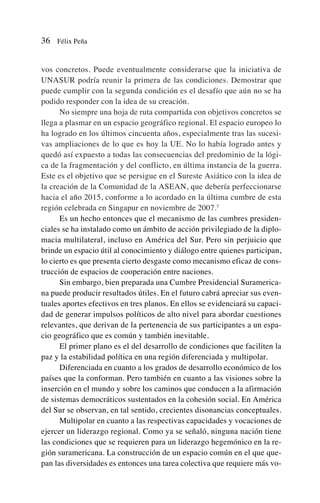 vos concretos. Puede eventualmente considerarse que la iniciativa de
UNASUR podría reunir la primera de las condiciones. Demostrar que
puede cumplir con la segunda condición es el desafío que aún no se ha
podido responder con la idea de su creación.
No siempre una hoja de ruta compartida con objetivos concretos se
llega a plasmar en un espacio geográfico regional. El espacio europeo lo
ha logrado en los últimos cincuenta años, especialmente tras las sucesi-
vas ampliaciones de lo que es hoy la UE. No lo había logrado antes y
quedó así expuesto a todas las consecuencias del predominio de la lógi-
ca de la fragmentación y del conflicto, en última instancia de la guerra.
Este es el objetivo que se persigue en el Sureste Asiático con la idea de
la creación de la Comunidad de la ASEAN, que debería perfeccionarse
hacia el año 2015, conforme a lo acordado en la última cumbre de esta
región celebrada en Singapur en noviembre de 2007.7
Es un hecho entonces que el mecanismo de las cumbres presiden-
ciales se ha instalado como un ámbito de acción privilegiado de la diplo-
macia multilateral, incluso en América del Sur. Pero sin perjuicio que
brinde un espacio útil al conocimiento y diálogo entre quienes participan,
lo cierto es que presenta cierto desgaste como mecanismo eficaz de cons-
trucción de espacios de cooperación entre naciones.
Sin embargo, bien preparada una Cumbre Presidencial Suramerica-
na puede producir resultados útiles. En el futuro cabrá apreciar sus even-
tuales aportes efectivos en tres planos. En ellos se evidenciará su capaci-
dad de generar impulsos políticos de alto nivel para abordar cuestiones
relevantes, que derivan de la pertenencia de sus participantes a un espa-
cio geográfico que es común y también inevitable.
El primer plano es el del desarrollo de condiciones que faciliten la
paz y la estabilidad política en una región diferenciada y multipolar.
Diferenciada en cuanto a los grados de desarrollo económico de los
países que la conforman. Pero también en cuanto a las visiones sobre la
inserción en el mundo y sobre los caminos que conducen a la afirmación
de sistemas democráticos sustentados en la cohesión social. En América
del Sur se observan, en tal sentido, crecientes disonancias conceptuales.
Multipolar en cuanto a las respectivas capacidades y vocaciones de
ejercer un liderazgo regional. Como ya se señaló, ninguna nación tiene
las condiciones que se requieren para un liderazgo hegemónico en la re-
gión suramericana. La construcción de un espacio común en el que que-
pan las diversidades es entonces una tarea colectiva que requiere más vo-
36 Félix Peña
 