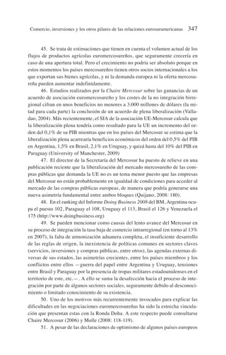 45. Se trata de estimaciones que tienen en cuenta el volumen actual de los
flujos de productos agrícolas euromercosureños, que seguramente crecería en
caso de una apertura total. Pero el crecimiento no podría ser absoluto porque en
estos momentos los países mercosureños tienen otros socios internacionales a los
que exportan sus bienes agrícolas, y ni la demanda europea ni la oferta mercosu-
reña pueden aumentar indefinidamente.
46. Estudios realizados por la Chaire Mercosur sobre las ganancias de un
acuerdo de asociación euromercosureño y los costes de la no integración birre-
gional cifran en unos beneficios no menores a 3.000 millones de dólares (la mi-
tad para cada parte) la conclusión de un acuerdo de plena liberalización (Valla-
dao, 2004). Más recientemente, el SIA de la asociación UE-Mercosur calcula que
la liberalización plena tendría como resultado para la UE un incremento del or-
den del 0,1% de su PIB mientras que en los países del Mercosur se estima que la
liberalización plena acarrearía beneficios económicos del orden del 0,5% del PIB
en Argentina, 1,5% en Brasil, 2,1% en Uruguay, y quizá hasta del 10% del PIB en
Paraguay (University of Manchester, 2009)
47. El director de la Secretaría del Mercosur ha puesto de relieve en una
publicación reciente que la liberalización del mercado mercosureño de las com-
pras públicas que demanda la UE no es un tema menor puesto que las empresas
del Mercosur no están probablemente en igualdad de condiciones para acceder al
mercado de las compras públicas europeas, de manera que podría generarse una
nueva asimetría fundamental entre ambos bloques (Quijano, 2008: 180).
48. En el ranking del Informe Doing Business 2008 del BM, Argentina ocu-
pa el puesto 102, Paraguay el 108, Uruguay el 113, Brasil el 126 y Venezuela el
175 (http://www.doingbusiness.org)
49. Se pueden mencionar como causas del lento avance del Mercosur en
su proceso de integración la tasa baja de comercio intrarregional (en torno al 13%
en 2007), la falta de armonización aduanera completa, el insuficiente desarrollo
de las reglas de origen, la inexistencia de políticas comunes en sectores claves
(servicios, inversiones y compras públicas, entre otros), las agendas externas di-
versas de sus estados, las asimetrías crecientes, entre los países miembros y los
conflictos entre ellos —guerra del papel entre Argentina y Uruguay, tensiones
entre Brasil y Paraguay por la presencia de tropas militares estadounidenses en el
territorio de este, etc.—. A ello se suma la desafección hacia el proceso de inte-
gración por parte de algunos sectores sociales, seguramente debido al desconoci-
miento o limitado conocimiento de su existencia.
50. Uno de los motivos más recurrentemente invocados para explicar las
dificultades en las negociaciones euromercosureñas ha sido la estrecha vincula-
ción que presentan estas con la Ronda Doha. A este respecto puede consultarse
Chaire Mercosur (2006) y Molle (2008: 118-119).
51. A pesar de las declaraciones de optimismo de algunos países europeos
Comercio, inversiones y los otros pilares de las relaciones eurosuramericanas 347
 