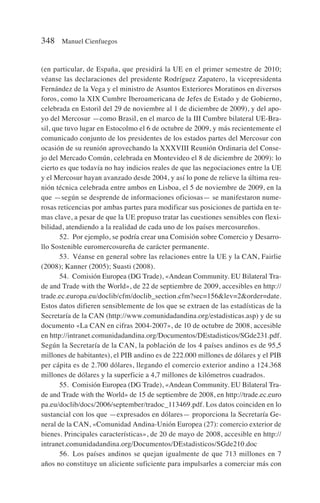 (en particular, de España, que presidirá la UE en el primer semestre de 2010;
véanse las declaraciones del presidente Rodríguez Zapatero, la vicepresidenta
Fernández de la Vega y el ministro de Asuntos Exteriores Moratinos en diversos
foros, como la XIX Cumbre Iberoamericana de Jefes de Estado y de Gobierno,
celebrada en Estoril del 29 de noviembre al 1 de diciembre de 2009), y del apo-
yo del Mercosur —como Brasil, en el marco de la III Cumbre bilateral UE-Bra-
sil, que tuvo lugar en Estocolmo el 6 de octubre de 2009, y más recientemente el
comunicado conjunto de los presidentes de los estados partes del Mercosur con
ocasión de su reunión aprovechando la XXXVIII Reunión Ordinaria del Conse-
jo del Mercado Común, celebrada en Montevideo el 8 de diciembre de 2009): lo
cierto es que todavía no hay indicios reales de que las negociaciones entre la UE
y el Mercosur hayan avanzado desde 2004, y así lo pone de relieve la última reu-
nión técnica celebrada entre ambos en Lisboa, el 5 de noviembre de 2009, en la
que —según se desprende de informaciones oficiosas— se manifestaron nume-
rosas reticencias por ambas partes para modificar sus posiciones de partida en te-
mas clave, a pesar de que la UE propuso tratar las cuestiones sensibles con flexi-
bilidad, atendiendo a la realidad de cada uno de los países mercosureños.
52. Por ejemplo, se podría crear una Comisión sobre Comercio y Desarro-
llo Sostenible euromercosureña de carácter permanente.
53. Véanse en general sobre las relaciones entre la UE y la CAN, Fairlie
(2008); Kanner (2005); Suasti (2008).
54. Comisión Europea (DG Trade), «Andean Community. EU Bilateral Tra-
de and Trade with the World», de 22 de septiembre de 2009, accesibles en http://
trade.ec.europa.eu/doclib/cfm/doclib_section.cfm?sec=156lev=2order=date.
Estos datos difieren sensiblemente de los que se extraen de las estadísticas de la
Secretaría de la CAN (http://www.comunidadandina.org/estadisticas.asp) y de su
documento «La CAN en cifras 2004-2007», de 10 de octubre de 2008, accesible
en http://intranet.comunidadandina.org/Documentos/DEstadisticos/SGde231.pdf.
Según la Secretaría de la CAN, la población de los 4 países andinos es de 95,5
millones de habitantes), el PIB andino es de 222.000 millones de dólares y el PIB
per cápita es de 2.700 dólares, llegando el comercio exterior andino a 124.368
millones de dólares y la superficie a 4,7 millones de kilómetros cuadrados.
55. Comisión Europea (DG Trade), «Andean Community. EU Bilateral Tra-
de and Trade with the World» de 15 de septiembre de 2008, en http://trade.ec.euro
pa.eu/doclib/docs/2006/september/tradoc_113469.pdf. Los datos coinciden en lo
sustancial con los que —expresados en dólares— proporciona la Secretaría Ge-
neral de la CAN, «Comunidad Andina-Unión Europea (27): comercio exterior de
bienes. Principales características», de 20 de mayo de 2008, accesible en http://
intranet.comunidadandina.org/Documentos/DEstadisticos/SGde210.doc
56. Los países andinos se quejan igualmente de que 713 millones en 7
años no constituye un aliciente suficiente para impulsarles a comerciar más con
348 Manuel Cienfuegos
 