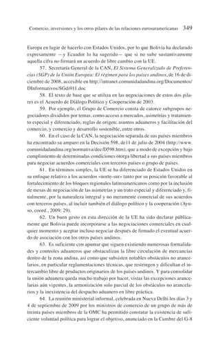 Europa en lugar de hacerlo con Estados Unidos, por lo que Bolivia ha declarado
expresamente —y Ecuador lo ha sugerido— que si no sube sustantivamente
aquella cifra no firmará un acuerdo de libre cambio con la UE.
57. Secretaría General de la CAN, El Sistema Generalizado de Preferen-
cias (SGP) de la Unión Europea: El régimen para los países andinos, de 16 de di-
ciembre de 2008, accesible en http://intranet.comunidadandina.org/Documentos/
DInformativos/SGdi911.doc
58. El texto de base que se utiliza en las negociaciones de estos dos pila-
res es el Acuerdo de Diálogo Político y Cooperación de 2003.
59. Por ejemplo, el Grupo de Comercio consta de catorce subgrupos ne-
gociadores divididos por temas, como acceso a mercados, asimetrías y tratamien-
to especial y diferenciado, reglas de origen; asuntos aduaneros y facilitación del
comercio, y comercio y desarrollo sostenible, entre otros.
60. En el caso de la CAN, la negociación separada de sus países miembros
ha encontrado su amparo en la Decisión 598, de11 de julio de 2004 (http://www.
comunidadandina.org/normativa/dec/D598.htm), que a modo de excepción y bajo
cumplimiento de determinadas condiciones otorga libertad a sus países miembros
para negociar acuerdos comerciales con terceros países o grupo de países.
61. En términos simples, la UE se ha diferenciado de Estados Unidos en
su enfoque relativo a los acuerdos «norte-sur» tanto por su posición favorable al
fortalecimiento de los bloques regionales latinoamericanos como por la inclusión
de mesas de negociación de las asimetrías y un trato especial y diferenciado y, fi-
nalmente, por la naturaleza integral y no meramente comercial de sus acuerdos
con terceros países, al incluir también el diálogo político y la cooperación (Ayu-
so, coord., 2009: 29).
62. Un buen gesto en esta dirección de la UE ha sido declarar pública-
mente que Bolivia puede incorporarse a las negociaciones comerciales en cual-
quier momento y aceptar incluso negociar después de firmado el eventual acuer-
do de asociación con los otros países andinos.
63. Es suficiente con apuntar que siguen existiendo numerosas formalida-
des y controles aduaneros que obstaculizan la libre circulación de mercancías
dentro de la zona andina, así como que subsisten notables obstáculos no arance-
larios, en particular reglamentaciones técnicas, que restringen y dificultan el in-
tercambio libre de productos originarios de los países andinos. Y para consolidar
la unión aduanera queda mucho trabajo por hacer, vistas las excepciones arance-
larias aún vigentes, la armonización solo parcial de los obstáculos no arancela-
rios y la inexistencia del despacho aduanero en libre práctica.
64. La reunión ministerial informal, celebrada en Nueva Delhi los días 3 y
4 de septiembre de 2009 por los ministros de comercio de un grupo de más de
treinta países miembros de la OMC ha permitido constatar la existencia de sufi-
ciente voluntad política para lograr el objetivo, anunciado en la Cumbre del G-8
Comercio, inversiones y los otros pilares de las relaciones eurosuramericanas 349
 