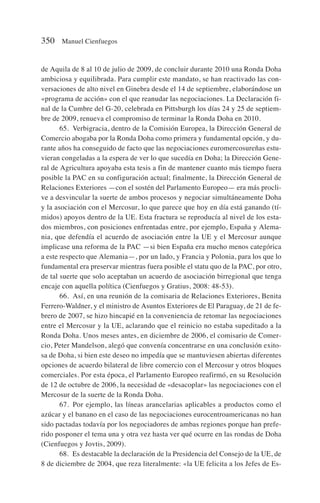 de Aquila de 8 al 10 de julio de 2009, de concluir durante 2010 una Ronda Doha
ambiciosa y equilibrada. Para cumplir este mandato, se han reactivado las con-
versaciones de alto nivel en Ginebra desde el 14 de septiembre, elaborándose un
«programa de acción» con el que reanudar las negociaciones. La Declaración fi-
nal de la Cumbre del G-20, celebrada en Pittsburgh los días 24 y 25 de septiem-
bre de 2009, renueva el compromiso de terminar la Ronda Doha en 2010.
65. Verbigracia, dentro de la Comisión Europea, la Dirección General de
Comercio abogaba por la Ronda Doha como primera y fundamental opción, y du-
rante años ha conseguido de facto que las negociaciones euromercosureñas estu-
vieran congeladas a la espera de ver lo que sucedía en Doha; la Dirección Gene-
ral de Agricultura apoyaba esta tesis a fin de mantener cuanto más tiempo fuera
posible la PAC en su configuración actual; finalmente, la Dirección General de
Relaciones Exteriores —con el sostén del Parlamento Europeo— era más procli-
ve a desvincular la suerte de ambos procesos y negociar simultáneamente Doha
y la asociación con el Mercosur, lo que parece que hoy en día está ganando (tí-
midos) apoyos dentro de la UE. Esta fractura se reproducía al nivel de los esta-
dos miembros, con posiciones enfrentadas entre, por ejemplo, España y Alema-
nia, que defendía el acuerdo de asociación entre la UE y el Mercosur aunque
implicase una reforma de la PAC —si bien España era mucho menos categórica
a este respecto que Alemania—, por un lado, y Francia y Polonia, para los que lo
fundamental era preservar mientras fuera posible el statu quo de la PAC, por otro,
de tal suerte que solo aceptaban un acuerdo de asociación birregional que tenga
encaje con aquella política (Cienfuegos y Gratius, 2008: 48-53).
66. Así, en una reunión de la comisaria de Relaciones Exteriores, Benita
Ferrero-Waldner, y el ministro de Asuntos Exteriores de El Paraguay, de 21 de fe-
brero de 2007, se hizo hincapié en la conveniencia de retomar las negociaciones
entre el Mercosur y la UE, aclarando que el reinicio no estaba supeditado a la
Ronda Doha. Unos meses antes, en diciembre de 2006, el comisario de Comer-
cio, Peter Mandelson, alegó que convenía concentrarse en una conclusión exito-
sa de Doha, si bien este deseo no impedía que se mantuviesen abiertas diferentes
opciones de acuerdo bilateral de libre comercio con el Mercosur y otros bloques
comerciales. Por esta época, el Parlamento Europeo reafirmó, en su Resolución
de 12 de octubre de 2006, la necesidad de «desacoplar» las negociaciones con el
Mercosur de la suerte de la Ronda Doha.
67. Por ejemplo, las líneas arancelarias aplicables a productos como el
azúcar y el banano en el caso de las negociaciones eurocentroamericanas no han
sido pactadas todavía por los negociadores de ambas regiones porque han prefe-
rido posponer el tema una y otra vez hasta ver qué ocurre en las rondas de Doha
(Cienfuegos y Jovtis, 2009).
68. Es destacable la declaración de la Presidencia del Consejo de la UE, de
8 de diciembre de 2004, que reza literalmente: «la UE felicita a los Jefes de Es-
350 Manuel Cienfuegos
 