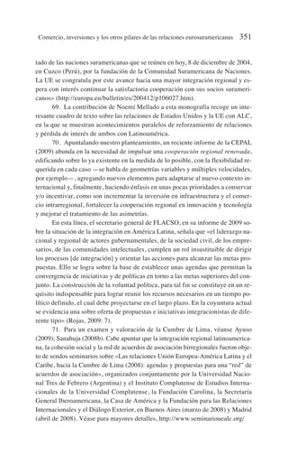 tado de las naciones suramericanas que se reúnen en hoy, 8 de diciembre de 2004,
en Cuzco (Perú), por la fundación de la Comunidad Suramericana de Naciones.
La UE se congratula por este avance hacia una mayor integración regional y es-
pera con interés continuar la satisfactoria cooperación con sus socios surameri-
canos» (http://europa.eu/bulletin/es/200412/p106027.htm).
69. La contribución de Noemí Mellado a esta monografía recoge un inte-
resante cuadro de texto sobre las relaciones de Estados Unidos y la UE con ALC,
en la que se muestran acontecimientos paralelos de reforzamiento de relaciones
y pérdida de interés de ambos con Latinoamérica.
70. Apuntalando nuestro planteamiento, un reciente informe de la CEPAL
(2009) abunda en la necesidad de impulsar una cooperación regional renovada,
edificando sobre lo ya existente en la medida de lo posible, con la flexibilidad re-
querida en cada caso —se habla de geometrías variables y múltiples velocidades,
por ejemplo—, agregando nuevos elementos para adaptarse al nuevo contexto in-
ternacional y, finalmente, haciendo énfasis en unas pocas prioridades a conservar
y/o incentivar, como son incrementar la inversión en infraestructura y el comer-
cio intrarregional, fortalecer la cooperación regional en innovación y tecnología
y mejorar el tratamiento de las asimetrías.
En esta línea, el secretario general de FLACSO, en su informe de 2009 so-
bre la situación de la integración en América Latina, señala que «el liderazgo na-
cional y regional de actores gubernamentales, de la sociedad civil, de los empre-
sarios, de las comunidades intelectuales, cumplen un rol insustituible de dirigir
los procesos [de integración] y orientar las acciones para alcanzar las metas pro-
puestas. Ello se logra sobre la base de establecer unas agendas que permitan la
convergencia de iniciativas y de políticas en torno a las metas superiores del con-
junto. La construcción de la voluntad política, para tal fin se constituye en un re-
quisito indispensable para lograr reunir los recursos necesarios en un tiempo po-
lítico definido, el cual debe proyectarse en el largo plazo. En la coyuntura actual
se evidencia una sobre oferta de propuestas e iniciativas integracionistas de dife-
rente tipo» (Rojas, 2009: 7).
71. Para un examen y valoración de la Cumbre de Lima, véanse Ayuso
(2009); Sanahuja (2008b). Cabe apuntar que la integración regional latinoamerica-
na, la cohesión social y la red de acuerdos de asociación birregionales fueron obje-
to de sendos seminarios sobre «Las relaciones Unión Europea-América Latina y el
Caribe, hacia la Cumbre de Lima (2008): agendas y propuestas para una “red” de
acuerdos de asociación», organizados conjuntamente por la Universidad Nacio-
nal Tres de Febrero (Argentina) y el Instituto Complutense de Estudios Interna-
cionales de la Universidad Complutense, la Fundación Carolina, la Secretaría
General Iberoamericana, la Casa de América y la Fundación para las Relaciones
Internacionales y el Diálogo Exterior, en Buenos Aires (marzo de 2008) y Madrid
(abril de 2008). Véase para mayores detalles, http://www.seminariouealc.org/
Comercio, inversiones y los otros pilares de las relaciones eurosuramericanas 351
 