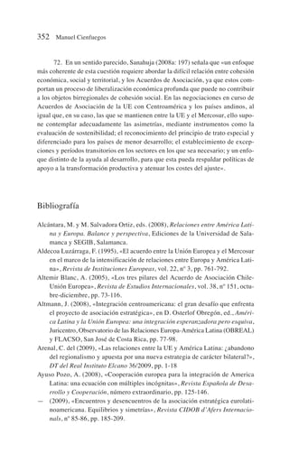 72. En un sentido parecido, Sanahuja (2008a: 197) señala que «un enfoque
más coherente de esta cuestión requiere abordar la difícil relación entre cohesión
económica, social y territorial, y los Acuerdos de Asociación, ya que estos com-
portan un proceso de liberalización económica profunda que puede no contribuir
a los objetos birregionales de cohesión social. En las negociaciones en curso de
Acuerdos de Asociación de la UE con Centroamérica y los países andinos, al
igual que, en su caso, las que se mantienen entre la UE y el Mercosur, ello supo-
ne contemplar adecuadamente las asimetrías, mediante instrumentos como la
evaluación de sostenibilidad; el reconocimiento del principio de trato especial y
diferenciado para los países de menor desarrollo; el establecimiento de excep-
ciones y períodos transitorios en los sectores en los que sea necesario; y un enfo-
que distinto de la ayuda al desarrollo, para que esta pueda respaldar políticas de
apoyo a la transformación productiva y atenuar los costes del ajuste».
Bibliografía
Alcántara, M. y M. Salvadora Ortiz, eds. (2008), Relaciones entre América Lati-
na y Europa. Balance y perspectiva, Ediciones de la Universidad de Sala-
manca y SEGIB, Salamanca.
Aldecoa Luzárraga, F. (1995), «El acuerdo entre la Unión Europea y el Mercosur
en el marco de la intensificación de relaciones entre Europa y América Lati-
na», Revista de Instituciones Europeas, vol. 22, nº 3, pp. 761-792.
Altemir Blanc, A. (2005), «Los tres pilares del Acuerdo de Asociación Chile-
Unión Europea», Revista de Estudios Internacionales, vol. 38, nº 151, octu-
bre-diciembre, pp. 73-116.
Altmann, J. (2008), «Integración centroamericana: el gran desafío que enfrenta
el proyecto de asociación estratégica», en D. Osterlof Obregón, ed., Améri-
ca Latina y la Unión Europea: una integración esperanzadora pero esquiva,
Juricentro, Observatorio de las Relaciones Europa-América Latina (OBREAL)
y FLACSO, San José de Costa Rica, pp. 77-98.
Arenal, C. del (2009), «Las relaciones entre la UE y América Latina: ¿abandono
del regionalismo y apuesta por una nueva estrategia de carácter bilateral?»,
DT del Real Instituto Elcano 36/2009, pp. 1-18
Ayuso Pozo, A. (2008), «Cooperación europea para la integración de America
Latina: una ecuación con múltiples incógnitas», Revista Española de Desa-
rrollo y Cooperación, número extraordinario, pp. 125-146.
— (2009), «Encuentros y desencuentros de la asociación estratégica eurolati-
noamericana. Equilibrios y simetrías», Revista CIDOB d’Afers Internacio-
nals, nº 85-86, pp. 185-209.
352 Manuel Cienfuegos
 