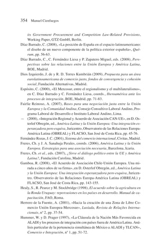 its Government Procurement and Competition Law-Related Provisions,
Working Paper, GTZ GmbH, Berlín.
Díaz Barrado, C. (2008), «La posición de España en el espacio latinoamericano:
el diseño de un nuevo componente de la política exterior española», Quó-
rum, pp. 56-63.
Díaz Barrado, C., C. Fernández Liesa y P. Zapatero Miguel, eds. (2008), Pers-
pectivas sobre las relaciones entre la Unión Europea y América Latina,
BOE, Madrid.
Dios Izquierdo, J. de y R. D. Torres Kumbrián (2009), Propuesta para un área
eurolatinoamericana de comercio justo, fondos de convergencia y cohesión
social, Fundación Alternativas, Madrid.
Espósito, C. (2000), «El Mercosur, entre el regionalismo y el multilateralismo»,
en C. Díaz Barrado y C. Fernández Liesa, coords., Iberoamérica ante los
procesos de integración, BOE, Madrid, pp. 71-83.
Fairlie Reinoso, A. (2007), Bases para una negociación justa entre la Unión
Europea y la Comunidad Andina, Consejo Consultivo Laboral Andino, Pro-
grama Laboral de Desarrollo e Instituto Laboral Andino, Lima.
— (2008), «Integración Regional y Acuerdo de Asociación CAN-UE», en D. Os-
terlof Obregón, ed., América Latina y la Unión Europea: Una integración es-
peranzadora pero esquiva, Juricentro, Observatorio de las Relaciones Europa-
América Latina (OBREAL) y FLACSO, San José de Costa Rica, pp. 45-76.
Fernández Rozas, J. C. (2001), Sistema del comercio internacional, Civitas, Madrid.
Freres, Ch. y J. A. Sanahuja Perales, coords. (2006), América Latina y la Unión
Europea. Estrategias para una asociación necesaria, Barcelona, Icaria.
Freres, Ch. et al., eds. (2007), ¿Sirve el diálogo político entre la UE y América
Latina?, Fundación Carolina, Madrid.
Gamboa, R. (2008), «El Acuerdo de Asociación Chile-Unión Europea. Una mi-
rada a cinco años de su firma», en D. Osterlof Obregón, ed., América Latina
y la Unión Europea: Una integración esperanzadora pero esquiva, Juricen-
tro. Observatorio de las Relaciones Europa-América Latina (OBREAL) y
FLACSO, San José de Costa Rica, pp. 143-155.
Healy, S., R. Pearce y M. Stockbridge (1998), El acuerdo sobre la agricultura en
la Ronda Uruguay: repercusiones en los países en desarrollo. Manual de ca-
pacitación, FAO, Roma.
Herrero de la Fuente, A. (2001), «Hacia la creación de una Zona de Libre Co-
mercio Unión Europea-Mercosur», Lusíada, Revista de Relações Interna-
cionais, nº 2, pp. 37-54.
Hummer, W. y D. Prager (1997), «La Cláusula de la Nación Más Favorecida en
ALADI y los procesos de integración con países fuera de América Latina. Aná-
lisis particular de la pertenencia simultánea de México a ALADI y TLCAN»,
Comercio e Integración, nº 1, pp. 51-72.
354 Manuel Cienfuegos
 