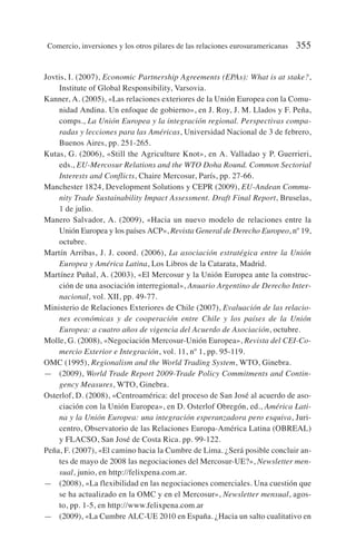 Jovtis, I. (2007), Economic Partnership Agreements (EPAs): What is at stake?,
Institute of Global Responsibility, Varsovia.
Kanner, A. (2005), «Las relaciones exteriores de la Unión Europea con la Comu-
nidad Andina. Un enfoque de gobierno», en J. Roy, J. M. Llados y F. Peña,
comps., La Unión Europea y la integración regional. Perspectivas compa-
radas y lecciones para las Américas, Universidad Nacional de 3 de febrero,
Buenos Aires, pp. 251-265.
Kutas, G. (2006), «Still the Agriculture Knot», en A. Valladao y P. Guerrieri,
eds., EU-Mercosur Relations and the WTO Doha Round. Common Sectorial
Interests and Conflicts, Chaire Mercosur, París, pp. 27-66.
Manchester 1824, Development Solutions y CEPR (2009), EU-Andean Commu-
nity Trade Sustainability Impact Assessment. Draft Final Report, Bruselas,
1 de julio.
Manero Salvador, A. (2009), «Hacia un nuevo modelo de relaciones entre la
Unión Europea y los países ACP», Revista General de Derecho Europeo, nº 19,
octubre.
Martín Arribas, J. J. coord. (2006), La asociación estratégica entre la Unión
Europea y América Latina, Los Libros de la Catarata, Madrid.
Martínez Puñal, A. (2003), «El Mercosur y la Unión Europea ante la construc-
ción de una asociación interregional», Anuario Argentino de Derecho Inter-
nacional, vol. XII, pp. 49-77.
Ministerio de Relaciones Exteriores de Chile (2007), Evaluación de las relacio-
nes económicas y de cooperación entre Chile y los países de la Unión
Europea: a cuatro años de vigencia del Acuerdo de Asociación, octubre.
Molle, G. (2008), «Negociación Mercosur-Unión Europea», Revista del CEI-Co-
mercio Exterior e Integración, vol. 11, nº 1, pp. 95-119.
OMC (1995), Regionalism and the World Trading System, WTO, Ginebra.
— (2009), World Trade Report 2009-Trade Policy Commitments and Contin-
gency Measures, WTO, Ginebra.
Osterlof, D. (2008), «Centroamérica: del proceso de San José al acuerdo de aso-
ciación con la Unión Europea», en D. Osterlof Obregón, ed., América Lati-
na y la Unión Europea: una integración esperanzadora pero esquiva, Juri-
centro, Observatorio de las Relaciones Europa-América Latina (OBREAL)
y FLACSO, San José de Costa Rica. pp. 99-122.
Peña, F. (2007), «El camino hacia la Cumbre de Lima. ¿Será posible concluir an-
tes de mayo de 2008 las negociaciones del Mercosur-UE?», Newsletter men-
sual, junio, en http://felixpena.com.ar.
— (2008), «La flexibilidad en las negociaciones comerciales. Una cuestión que
se ha actualizado en la OMC y en el Mercosur», Newsletter mensual, agos-
to, pp. 1-5, en http://www.felixpena.com.ar
— (2009), «La Cumbre ALC-UE 2010 en España. ¿Hacia un salto cualitativo en
Comercio, inversiones y los otros pilares de las relaciones eurosuramericanas 355
 