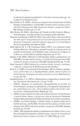 la relación bi-regional transatlántica?», Newsletter mensual, junio, pp. 1-6,
en http://www.felixpena.com.ar
Pérez Gaitán, C. R. (2008), «Avances en el proceso de asociación entre la Unión
Europea y Centroamérica», en CELARE, V Cumbre América Latina y el Ca-
ribe-Unión Europea Lima 2008. Evaluación, desafíos y propuestas, CELA-
RE, Santiago de Chile, pp. 177-182.
Pérez Rocha, M. (2004), «Resultados del Tratado de Libre Comercio México-
Unión Europea», accesible en http://www.margen.org/tlc/vulgo.htm.
Planistat Luxembourg y CESO-CI (2002), Sustainable Impact Agreement SIA of
the trade aspects of negotiations for an Association Agreement between the
European Communities and Chile (Specific Agreement nº 1). Final Report
Revised, Luxemburgo, diciembre de 2002.
Ponte Iglesias Mª T. y M. Cienfuegos Mateo (2007), «Las relaciones Unión
Europea-Mercosur: dificultades y perspectivas para la consecución de un
acuerdo de Asociación», en N. Mellado, coord., Cooperación y Conflicto en
el Mercosur, Lerner Editora, Córdoba (Argentina), pp. 47-101.
Quijano, J. M. (2008), «Mercosur y Unión Europea: balance y perspectivas», en
CELARE, V Cumbre América Latina y el Caribe-Unión Europea Lima 2008.
Evaluación, desafíos y propuestas, CELARE, Santiago de Chile, pp. 177-182.
Rojas Aravena, F. (2009), Integración en América Latina. Acciones y omisiones,
conflictos y cooperación FLACSO, San José de Costa Rica.
Rozo, C. A. (2006), «La asociación Unión Europea- México: balance y perspec-
tivas», en Ch. Freres y J. A. Sanahuja Perales, coords., América Latina y la
Unión Europea. Estrategias para una asociación necesaria, Barcelona, Ica-
ria, pp. 105-129.
Sanahuja Perales, J. A. (2007a), «Regionalismo e integración en América Lati-
na», Pensamiento Iberoamericano, nº 0, pp. 75-106.
— (2007b), «Regiones en construcción, interregionalismo en revisión. La
Unión Europea y el apoyo al regionalismo y la integración latinoamerica-
na», en Ch. Freres et al., eds., ¿Sirve el diálogo político entre la UE y Amé-
rica Latina?, Fundación Carolina, Madrid, pp. 1-41.
— (2008a), La efectividad de la cooperación al desarrollo entre la Unión Europea
y América Latina: balance y perspectivas, Nota de información, Parlamento
Europeo, Dirección General de Políticas Exteriores de la Unión, Luxemburgo.
— (2008b), «La Unión Europea y América Latina: la agenda común tras la
Cumbre de Lima», en CELARE, V Cumbre América Latina y el Caribe-Unión
Europea Lima 2008. Evaluación, desafíos y propuestas, CELARE, Santiago
de Chile, pp. 193-207.
— (2009), «Del regionalismo abierto al regionalismo post-liberal. Crisis y cam-
bio en la integración regional en América Latina», Anuario de la Integración
Regional de América Latina y el Caribe, nº 7, 2008-2009, pp. 11-54.
356 Manuel Cienfuegos
 