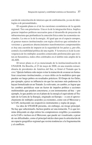 cación de concertación de intereses que de confrontación, ya sea de ideo-
logías o de personalidades.
El segundo plano es el de las cuestiones económicas de la agenda
regional. Tres son prioritarias. Una es la de la integración física. Implica
generar impulsos políticos necesarios para el desarrollo de proyectos de
infraestructura que profundicen la conexión física entre las economías na-
cionales. La otra es la de la energía. Al igual que en el espacio europeo,
el generar marcos institucionales con reglas efectivas que estimulen in-
versiones y garanticen abastecimientos transfronterizos comprometidos
es hoy una cuestión de impacto en la seguridad de los países y, por ello,
central a la estabilidad política de una región. Y la tercera es la de la con-
vergencia de los múltiples acuerdos comerciales preferenciales que exis-
ten en Suramérica, todos ellos celebrados en el ámbito más amplio de la
ALADI.
El tercer plano es el ya mencionado de la institucionalización de
UNASUR. En Brasilia, el 23 de mayo de 2008, en una reunión extraor-
dinaria de presidentes de América del Sur, se firmó el Tratado que la
crea.8
Quizás hubiera sido mejor evitar la tentación de avanzar en forma-
lizar creaciones institucionales, a veces útiles en lo mediático pero que
pueden ser luego pobres en resultados prácticos. El Grupo de los Ocho,
por ejemplo, ejerce su influencia sin que las naciones más poderosas lo
hayan formalizado en un Tratado. Lo relevante, en cambio, es lograr que
las cumbres periódicas sean un factor de impulso político a acciones
multimodales que pueden concretarse, o con instrumentos ad hoc —por
ejemplo, lo que podría ser en el plano de la energía el equivalente al Tra-
tado de la Carta de la Energía, originado en Europa— o con el aprove-
chamiento de múltiples acuerdos ya existentes, como son el Mercosur y
la CAN, incluyendo sus respectivos instrumentos y reglas de juego.
La idea de UNASUR presenta, sin embargo, un riesgo principal.
No hay que subestimarlo. Incluso podría ser una tentación. Y es que ter-
mine diluyendo en algo etéreo los compromisos exigibles ya asumidos
en la CAN e incluso en el Mercosur, que puede ser visualizado, a pesar
de sus dificultades, como el principal núcleo duro para la articulación de
un espacio geográfico regional que resista tendencias a la fragmentación
y al conflicto.
Integración regional y estabilidad sistémica en Suramérica 37
 