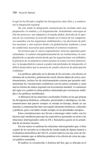lo que los ha llevado a ampliar las divergencias entre ellos y a condicio-
nar la integración regional.
De este modo la integración suramericana ha oscilado entre una
propensión a la unidad y a la fragmentación. Actualmente convergen en
ella dos procesos: uno adaptativo al mundo global, derivado de la aper-
tura de sus economías al resto del mundo en el marco de los compromi-
sos asumidos con los organismos multilaterales y las decisiones de polí-
tica nacional, y otro reactivo frente a la globalización, tendiente a crear
las condiciones necesarias para aumentar el comercio recíproco.
Se reconoce que el «nuevo regionalismo» tiene las siguientes parti-
cularidades: el carácter intergubernamental de sus instituciones; la com-
plejidad de su agenda externa desde que las negociaciones son múltiples;
la primacía de su naturaleza comercial pese al avance en otras dimensio-
nes; la incapacidad de avanzar a grados más profundos de integración; el
déficit democrático por la ausencia de canales efectivos de participación
ciudadana.1
Las políticas aplicadas en la década de los noventa, con efectos en
términos de exclusión y polarización social, fueron objeto de serios cues-
tionamientos, incluso las de relacionamiento externo por permitir redi-
mensionar las vinculaciones asimétricas con los países centrales y crear
nuevas formas de enlace regional con la economía mundial. A comienzos
del siglo XXI cambió el clima político alimentado por resistencias múlti-
ples a las políticas neoliberales.
A diferencia de las relaciones con Estados Unidos en las que priman
las divergencias históricas, culturales, posicionales e ideológicas, los lati-
noamericanos han puesto siempre su mirada en Europa, donde en sus
marchas y contramarchas han convergido elementos históricos, culturales
y políticos, pese a no haber estado siempre en las prioridades europeas.
Estas consideraciones nos llevan a interrogar sobre cuáles son los
factores que incidieron para que las expectativas generadas en torno a las
relaciones interregionales entre la UE y Suramérica gocen en la actuali-
dad de un destino incierto.
En este marco se analizan las relaciones interregionales que, si bien
a partir de los noventa su evolución ha estado atada de alguna manera a
la dinámica hemisférica del ALCA, existen todavía con una serie de ele-
mentos comunes que se deberían ponderar a los efectos de crear un espa-
cio político sostenible.
El análisis se circunscribe a América del Sur, que es ubicada en el
360 Noemí B. Mellado
 