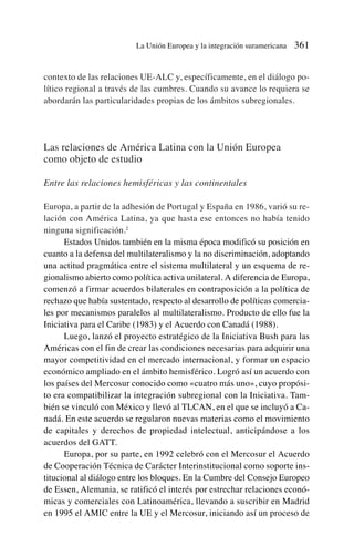contexto de las relaciones UE-ALC y, específicamente, en el diálogo po-
lítico regional a través de las cumbres. Cuando su avance lo requiera se
abordarán las particularidades propias de los ámbitos subregionales.
Las relaciones de América Latina con la Unión Europea
como objeto de estudio
Entre las relaciones hemisféricas y las continentales
Europa, a partir de la adhesión de Portugal y España en 1986, varió su re-
lación con América Latina, ya que hasta ese entonces no había tenido
ninguna significación.2
Estados Unidos también en la misma época modificó su posición en
cuanto a la defensa del multilateralismo y la no discriminación, adoptando
una actitud pragmática entre el sistema multilateral y un esquema de re-
gionalismo abierto como política activa unilateral. A diferencia de Europa,
comenzó a firmar acuerdos bilaterales en contraposición a la política de
rechazo que había sustentado, respecto al desarrollo de políticas comercia-
les por mecanismos paralelos al multilateralismo. Producto de ello fue la
Iniciativa para el Caribe (1983) y el Acuerdo con Canadá (1988).
Luego, lanzó el proyecto estratégico de la Iniciativa Bush para las
Américas con el fin de crear las condiciones necesarias para adquirir una
mayor competitividad en el mercado internacional, y formar un espacio
económico ampliado en el ámbito hemisférico. Logró así un acuerdo con
los países del Mercosur conocido como «cuatro más uno», cuyo propósi-
to era compatibilizar la integración subregional con la Iniciativa. Tam-
bién se vinculó con México y llevó al TLCAN, en el que se incluyó a Ca-
nadá. En este acuerdo se regularon nuevas materias como el movimiento
de capitales y derechos de propiedad intelectual, anticipándose a los
acuerdos del GATT.
Europa, por su parte, en 1992 celebró con el Mercosur el Acuerdo
de Cooperación Técnica de Carácter Interinstitucional como soporte ins-
titucional al diálogo entre los bloques. En la Cumbre del Consejo Europeo
de Essen, Alemania, se ratificó el interés por estrechar relaciones econó-
micas y comerciales con Latinoamérica, llevando a suscribir en Madrid
en 1995 el AMIC entre la UE y el Mercosur, iniciando así un proceso de
La Unión Europea y la integración suramericana 361
 