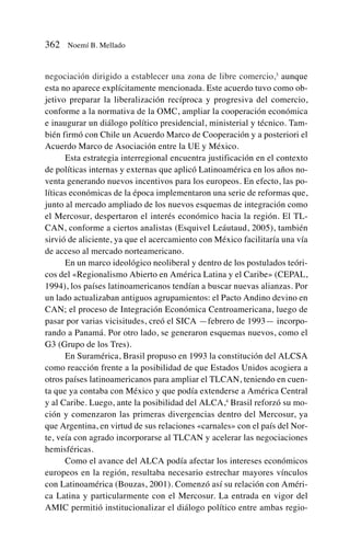 negociación dirigido a establecer una zona de libre comercio,3
aunque
esta no aparece explícitamente mencionada. Este acuerdo tuvo como ob-
jetivo preparar la liberalización recíproca y progresiva del comercio,
conforme a la normativa de la OMC, ampliar la cooperación económica
e inaugurar un diálogo político presidencial, ministerial y técnico. Tam-
bién firmó con Chile un Acuerdo Marco de Cooperación y a posteriori el
Acuerdo Marco de Asociación entre la UE y México.
Esta estrategia interregional encuentra justificación en el contexto
de políticas internas y externas que aplicó Latinoamérica en los años no-
venta generando nuevos incentivos para los europeos. En efecto, las po-
líticas económicas de la época implementaron una serie de reformas que,
junto al mercado ampliado de los nuevos esquemas de integración como
el Mercosur, despertaron el interés económico hacia la región. El TL-
CAN, conforme a ciertos analistas (Esquivel Leáutaud, 2005), también
sirvió de aliciente, ya que el acercamiento con México facilitaría una vía
de acceso al mercado norteamericano.
En un marco ideológico neoliberal y dentro de los postulados teóri-
cos del «Regionalismo Abierto en América Latina y el Caribe» (CEPAL,
1994), los países latinoamericanos tendían a buscar nuevas alianzas. Por
un lado actualizaban antiguos agrupamientos: el Pacto Andino devino en
CAN; el proceso de Integración Económica Centroamericana, luego de
pasar por varias vicisitudes, creó el SICA —febrero de 1993— incorpo-
rando a Panamá. Por otro lado, se generaron esquemas nuevos, como el
G3 (Grupo de los Tres).
En Suramérica, Brasil propuso en 1993 la constitución del ALCSA
como reacción frente a la posibilidad de que Estados Unidos acogiera a
otros países latinoamericanos para ampliar el TLCAN, teniendo en cuen-
ta que ya contaba con México y que podía extenderse a América Central
y al Caribe. Luego, ante la posibilidad del ALCA,4
Brasil reforzó su mo-
ción y comenzaron las primeras divergencias dentro del Mercosur, ya
que Argentina, en virtud de sus relaciones «carnales» con el país del Nor-
te, veía con agrado incorporarse al TLCAN y acelerar las negociaciones
hemisféricas.
Como el avance del ALCA podía afectar los intereses económicos
europeos en la región, resultaba necesario estrechar mayores vínculos
con Latinoamérica (Bouzas, 2001). Comenzó así su relación con Améri-
ca Latina y particularmente con el Mercosur. La entrada en vigor del
AMIC permitió institucionalizar el diálogo político entre ambas regio-
362 Noemí B. Mellado
 