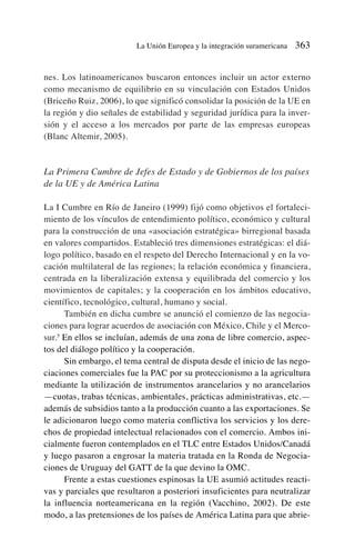 nes. Los latinoamericanos buscaron entonces incluir un actor externo
como mecanismo de equilibrio en su vinculación con Estados Unidos
(Briceño Ruiz, 2006), lo que significó consolidar la posición de la UE en
la región y dio señales de estabilidad y seguridad jurídica para la inver-
sión y el acceso a los mercados por parte de las empresas europeas
(Blanc Altemir, 2005).
La Primera Cumbre de Jefes de Estado y de Gobiernos de los países
de la UE y de América Latina
La I Cumbre en Río de Janeiro (1999) fijó como objetivos el fortaleci-
miento de los vínculos de entendimiento político, económico y cultural
para la construcción de una «asociación estratégica» birregional basada
en valores compartidos. Estableció tres dimensiones estratégicas: el diá-
logo político, basado en el respeto del Derecho Internacional y en la vo-
cación multilateral de las regiones; la relación económica y financiera,
centrada en la liberalización extensa y equilibrada del comercio y los
movimientos de capitales; y la cooperación en los ámbitos educativo,
científico, tecnológico, cultural, humano y social.
También en dicha cumbre se anunció el comienzo de las negocia-
ciones para lograr acuerdos de asociación con México, Chile y el Merco-
sur.5
En ellos se incluían, además de una zona de libre comercio, aspec-
tos del diálogo político y la cooperación.
Sin embargo, el tema central de disputa desde el inicio de las nego-
ciaciones comerciales fue la PAC por su proteccionismo a la agricultura
mediante la utilización de instrumentos arancelarios y no arancelarios
—cuotas, trabas técnicas, ambientales, prácticas administrativas, etc.—
además de subsidios tanto a la producción cuanto a las exportaciones. Se
le adicionaron luego como materia conflictiva los servicios y los dere-
chos de propiedad intelectual relacionados con el comercio. Ambos ini-
cialmente fueron contemplados en el TLC entre Estados Unidos/Canadá
y luego pasaron a engrosar la materia tratada en la Ronda de Negocia-
ciones de Uruguay del GATT de la que devino la OMC.
Frente a estas cuestiones espinosas la UE asumió actitudes reacti-
vas y parciales que resultaron a posteriori insuficientes para neutralizar
la influencia norteamericana en la región (Vacchino, 2002). De este
modo, a las pretensiones de los países de América Latina para que abrie-
La Unión Europea y la integración suramericana 363
 