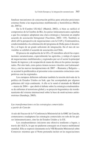 fundizar mecanismos de concertación política para articular posiciones
externas frente a las negociaciones multilaterales y hemisféricas (Mella-
do, 2007a).
En la II Cumbre UE/ALC (Madrid, 2002), si bien se ratificó el
compromiso de la Cumbre de Río, los países latinoamericanos aspiraban
a que los europeos adoptaran una clara estrategia y lanzaran un amplio
acuerdo de asociación birregional (Vacchino, 2002: 119). También se
abrió allí la perspectiva de negociaciones con la CAN y Centroamérica,
condicionándola a la culminación del programa de Doha para el desarro-
llo y al logro de un grado suficiente de integración. En el mes de no-
viembre se celebró el acuerdo de asociación con Chile.
El proceso de ampliación de la UE a 25 miembros afectó las expor-
taciones suramericanas, especialmente las agrícolas, y redujo el espacio
de negociaciones multilaterales y regionales por ser el sector la principal
fuente de ingresos y de ocupación de mano de obra en los países incorpo-
rados. Por otro lado, estos países tienen escasos vínculos con Latinoamé-
rica y, con las nuevas incorporaciones de 2007 —Rumania y Bulgaria—,
se acentuó la problemática al presentar estas economías estructuras com-
petitivas con las regionales.
Los europeos debieron enfrentar también la tensión derivada de la
política de Estados Unidos en Irak, que fue acompañada por algunos
gobiernos del viejo continente. A ello se le sumó el atentado de Madrid
—marzo de 2004— que abrió el debate sobre la estrategia estadouniden-
se de enfrentar al terrorismo global y su proyecto hegemónico de reorde-
namiento del sistema internacional sobre la base de motivaciones antite-
rroristas (Sanahuja, 2005).
Las transformaciones en las estrategias comerciales
a partir de Cancún
A raíz del fracaso de la V Conferencia Ministerial de la OMC de Cancún,
comenzaron a readaptarse las estrategias comerciales no solo de los paí-
ses latinoamericanos, sino las de Estados Unidos y la UE.
Los estadounidenses iniciaron una ofensiva tendiente a lograr, a
través del ALCA, lo que no pudieron conseguir en el marco multilateral
mundial. Ella se expresó claramente en la VIII Reunión Ministerial sobre
Comercio: mientras que el Norte pretendía incluir en las negociaciones
La Unión Europea y la integración suramericana 365
 