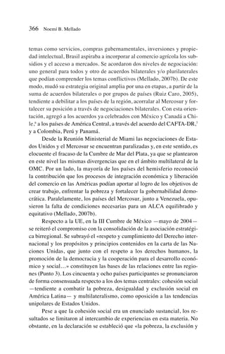temas como servicios, compras gubernamentales, inversiones y propie-
dad intelectual, Brasil aspiraba a incorporar al comercio agrícola los sub-
sidios y el acceso a mercados. Se acordaron dos niveles de negociación:
uno general para todos y otro de acuerdos bilaterales y/o plurilaterales
que podían comprender los temas conflictivos (Mellado, 2007b). De este
modo, mudó su estrategia original amplia por una en etapas, a partir de la
suma de acuerdos bilaterales o por grupos de países (Ruiz Caro, 2005),
tendiente a debilitar a los países de la región, acorralar al Mercosur y for-
talecer su posición a través de negociaciones bilaterales. Con esta orien-
tación, agregó a los acuerdos ya celebrados con México y Canadá a Chi-
le,6
a los países de América Central, a través del acuerdo del CAFTA-DR,7
y a Colombia, Perú y Panamá.
Desde la Reunión Ministerial de Miami las negociaciones de Esta-
dos Unidos y el Mercosur se encuentran paralizadas y, en este sentido, es
elocuente el fracaso de la Cumbre de Mar del Plata, ya que se plantearon
en este nivel las mismas divergencias que en el ámbito multilateral de la
OMC. Por un lado, la mayoría de los países del hemisferio reconoció
la contribución que los procesos de integración económica y liberación
del comercio en las Américas podían aportar al logro de los objetivos de
crear trabajo, enfrentar la pobreza y fortalecer la gobernabilidad demo-
crática. Paralelamente, los países del Mercosur, junto a Venezuela, opu-
sieron la falta de condiciones necesarias para un ALCA equilibrado y
equitativo (Mellado, 2007b).
Respecto a la UE, en la III Cumbre de México —mayo de 2004—
se reiteró el compromiso con la consolidación de la asociación estratégi-
ca birregional. Se subrayó el «respeto y cumplimiento del Derecho inter-
nacional y los propósitos y principios contenidos en la carta de las Na-
ciones Unidas, que junto con el respeto a los derechos humanos, la
promoción de la democracia y la cooperación para el desarrollo econó-
mico y social…» constituyen las bases de las relaciones entre las regio-
nes (Punto 3). Los cincuenta y ocho países participantes se pronunciaron
de forma consensuada respecto a los dos temas centrales: cohesión social
—tendiente a combatir la pobreza, desigualdad y exclusión social en
América Latina— y multilateralismo, como oposición a las tendencias
unipolares de Estados Unidos.
Pese a que la cohesión social era un enunciado sustancial, los re-
sultados se limitaron al intercambio de experiencias en esta materia. No
obstante, en la declaración se estableció que «la pobreza, la exclusión y
366 Noemí B. Mellado
 