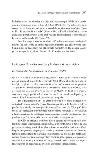 la desigualdad son afrentas a la dignidad humana que debilitan la demo-
cracia y amenazan la paz y la estabilidad» (Punto 39) y la cohesión social
como uno de los principales elementos de la asociación estratégica (Pun-
to 50). Se reconoció a la AEC (Asociación de Estados del Caribe) como
entidad regional a través de la cual pudiera profundizarse y consolidarse
la cooperación con la UE (Punto 97).
Tras los magros resultados de esta Cumbre una sensación de pesi-
mismo fue cundiendo en ambas regiones, mientras que el Mercosur tam-
bién asumía su decepción por el proyecto hemisférico. De allí que las ex-
pectativas por la siguiente Cumbre de Viena fueran modestas.
La integración en Suramérica y la dimensión estratégica
La Comunidad Suramericana de Naciones (CSN)
En América del Sur, mientras tanto, nacía la CSN en la tercera reunión
presidencial en Cuzco de diciembre de 2004. Desde el punto de vista es-
tratégico regional, la idea era convertir a Suramérica en un actor político.
Si bien Brasil lideró esta propuesta, Venezuela, desde el año 2000, la ha
acompañado con una abierta oposición al ALCA. Todo ello se articuló
con su estrategia política de consolidación de un mundo multipolar y de
contención al avance estadounidense en la región.
En la Declaración final se estableció que el espacio integrado re-
sultaría de la concertación y coordinación política y diplomática y de la
profundización de la convergencia entre el Mercosur, la CAN y Chile a
través del perfeccionamiento de la zona de libre comercio y su evolución
a fases superiores de la integración económica, social e institucional. Los
gobiernos de Surinam y Guyana se asociarían a este proceso.
La CSN se presentó como un nuevo desafío al pretender «desarro-
llar un espacio suramericano integrado… que contribuya, a partir de una
perspectiva subregional, al fortalecimiento de América Latina y el Cari-
be y le otorgue una mayor gravitación y representación en los foros in-
ternacionales». Resulta claro que los gobiernos de los estados parte aspi-
raron a conformar un espacio político común que les permitiera potenciar
su capacidad de negociación externa, generando así expectativas al per-
filarse como un eje articulador de los esquemas subregionales.
La Unión Europea y la integración suramericana 367
 