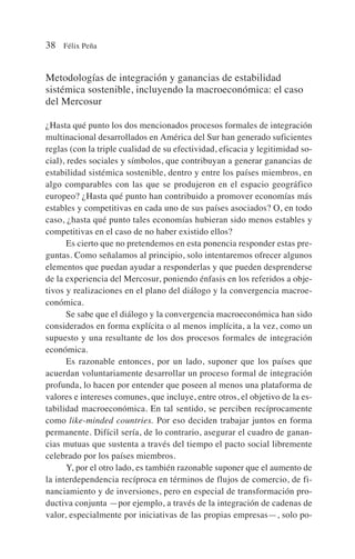 Metodologías de integración y ganancias de estabilidad
sistémica sostenible, incluyendo la macroeconómica: el caso
del Mercosur
¿Hasta qué punto los dos mencionados procesos formales de integración
multinacional desarrollados en América del Sur han generado suficientes
reglas (con la triple cualidad de su efectividad, eficacia y legitimidad so-
cial), redes sociales y símbolos, que contribuyan a generar ganancias de
estabilidad sistémica sostenible, dentro y entre los países miembros, en
algo comparables con las que se produjeron en el espacio geográfico
europeo? ¿Hasta qué punto han contribuido a promover economías más
estables y competitivas en cada uno de sus países asociados? O, en todo
caso, ¿hasta qué punto tales economías hubieran sido menos estables y
competitivas en el caso de no haber existido ellos?
Es cierto que no pretendemos en esta ponencia responder estas pre-
guntas. Como señalamos al principio, solo intentaremos ofrecer algunos
elementos que puedan ayudar a responderlas y que pueden desprenderse
de la experiencia del Mercosur, poniendo énfasis en los referidos a obje-
tivos y realizaciones en el plano del diálogo y la convergencia macroe-
conómica.
Se sabe que el diálogo y la convergencia macroeconómica han sido
considerados en forma explícita o al menos implícita, a la vez, como un
supuesto y una resultante de los dos procesos formales de integración
económica.
Es razonable entonces, por un lado, suponer que los países que
acuerdan voluntariamente desarrollar un proceso formal de integración
profunda, lo hacen por entender que poseen al menos una plataforma de
valores e intereses comunes, que incluye, entre otros, el objetivo de la es-
tabilidad macroeconómica. En tal sentido, se perciben recíprocamente
como like-minded countries. Por eso deciden trabajar juntos en forma
permanente. Difícil sería, de lo contrario, asegurar el cuadro de ganan-
cias mutuas que sustenta a través del tiempo el pacto social libremente
celebrado por los países miembros.
Y, por el otro lado, es también razonable suponer que el aumento de
la interdependencia recíproca en términos de flujos de comercio, de fi-
nanciamiento y de inversiones, pero en especial de transformación pro-
ductiva conjunta —por ejemplo, a través de la integración de cadenas de
valor, especialmente por iniciativas de las propias empresas—, solo po-
38 Félix Peña
 