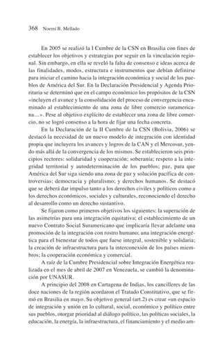 En 2005 se realizó la I Cumbre de la CSN en Brasilia con fines de
establecer los objetivos y estrategias por seguir en la vinculación regio-
nal. Sin embargo, en ella se reveló la falta de consenso e ideas acerca de
las finalidades, modos, estructura e instrumentos que debían definirse
para iniciar el camino hacia la integración económica y social de los pue-
blos de América del Sur. En la Declaración Presidencial y Agenda Prio-
ritaria se determinó que en el campo económico los propósitos de la CSN
«incluyen el avance y la consolidación del proceso de convergencia enca-
minado al establecimiento de una zona de libre comercio suramerica-
na…». Pese al objetivo explícito de establecer una zona de libre comer-
cio, no se logró consenso a la hora de fijar una fecha concreta.
En la Declaración de la II Cumbre de la CSN (Bolivia, 2006) se
destacó la necesidad de un nuevo modelo de integración con identidad
propia que incluyera los avances y logros de la CAN y el Mercosur, yen-
do más allá de la convergencia de los mismos. Se establecieron seis prin-
cipios rectores: solidaridad y cooperación; soberanía; respeto a la inte-
gridad territorial y autodeterminación de los pueblos; paz, para que
América del Sur siga siendo una zona de paz y solución pacífica de con-
troversias; democracia y pluralismo; y derechos humanos. Se destacó
que se deberá dar impulso tanto a los derechos civiles y políticos como a
los derechos económicos, sociales y culturales, reconociendo el derecho
al desarrollo como un derecho sustantivo.
Se fijaron como primeros objetivos los siguientes: la superación de
las asimetrías para una integración equitativa; el establecimiento de un
nuevo Contrato Social Suramericano que implicaría llevar adelante una
promoción de la integración con rostro humano; una integración energé-
tica para el bienestar de todos que fuese integral, sostenible y solidaria;
la creación de infraestructura para la interconexión de los países miem-
bros; la cooperación económica y comercial.
A raíz de la Cumbre Presidencial sobre Integración Energética rea-
lizada en el mes de abril de 2007 en Venezuela, se cambió la denomina-
ción por UNASUR.
A principio del 2008 en Cartagena de Indias, los cancilleres de las
doce naciones de la región acordaron el Tratado Constitutivo, que se fir-
mó en Brasilia en mayo. Su objetivo general (art.2) es crear «un espacio
de integración y unión en lo cultural, social, económico y político entre
sus pueblos, otorgar prioridad al diálogo político, las políticas sociales, la
educación, la energía, la infraestructura, el financiamiento y el medio am-
368 Noemí B. Mellado
 