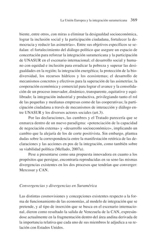 biente, entre otros, con miras a eliminar la desigualdad socioeconómica,
lograr la inclusión social y la participación ciudadana, fortalecer la de-
mocracia y reducir las asimetrías». Entre sus objetivos específicos se se-
ñalan: el fortalecimiento del diálogo político que asegure un espacio de
concertación para reforzar la integración suramericana y la participación
de UNASUR en el escenario internacional; el desarrollo social y huma-
no con equidad e inclusión para erradicar la pobreza y superar las desi-
gualdades en la región; la integración energética; la protección de la bio-
diversidad, los recursos hídricos y los ecosistemas; el desarrollo de
mecanismos concretos y efectivos para la superación de las asimetrías; la
cooperación económica y comercial para lograr el avance y la consolida-
ción de un proceso innovador, dinámico, transparente, equitativo y equi-
librado; la integración industrial y productiva, privilegiando tanto el rol
de las pequeñas y medianas empresas como de las cooperativas; la parti-
cipación ciudadana a través de mecanismos de interacción y diálogo en-
tre UNASUR y los diversos actores sociales (art.3).
Por las declaraciones, las cumbres y el Tratado parecería que se
enmarca dentro de un nuevo paradigma: «potenciación de la capacidad
de negociación externa» y «desarrollo socioeconómico», implicando un
cambio que la alejaría de los de corte positivista. Sin embargo, plantea
dudas sobre la correspondencia entre la manifestación retórica de las de-
claraciones y las acciones en pos de la integración, como también sobre
su viabilidad política (Mellado, 2007a).
Pese a presentarse como una propuesta innovadora en cuanto a los
propósitos que persigue, encontraría reproducidas en su seno las mismas
divergencias existentes en los dos procesos que tendrían que converger:
Mercosur y CAN.
Convergencias y divergencias en Suramérica
Las distintas cosmovisiones y concepciones existentes respecto a la for-
ma de funcionamiento de las economías, al modelo de integración que se
pretende, y al tipo de inserción que se busca en el escenario internacio-
nal, dieron como resultado la salida de Venezuela de la CAN, expresán-
dose actualmente en la fragmentación dentro del área andina derivada de
la importancia relativa que cada uno de sus miembros le adjudica a su re-
lación con Estados Unidos.
La Unión Europea y la integración suramericana 369
 