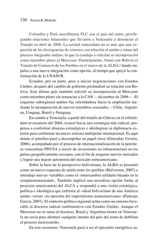 Colombia y Perú suscribieron TLC con el país del norte, privile-
giando relaciones bilaterales que llevaron a Venezuela a denunciar el
Tratado en abril de 2006. La actitud venezolana no es más que una ex-
presión de las divergencias de criterios con relación al rumbo y ritmo del
proceso integrador andino, lo que la condujo a solicitar su incorporación
como miembro pleno al Mercosur. Paralelamente, firmó con Bolivia el
Tratado de Comercio de los Pueblos en el marco de la ALBA,8
dando im-
pulso a una nueva integración como opción, al tiempo que apoyó la con-
formación de la UNASUR.
Ecuador, por su parte, pese a iniciar negociaciones con Estados
Unidos, después del cambio de gobierno profundizó su relación con Bo-
livia. Este último país también solicitó su incorporación al Mercosur
como miembro pleno sin renunciar a la CAN —diciembre de 2006—. El
esquema subregional andino fue orientándose hacia la ampliación me-
diante la incorporación de nuevos miembros asociados —Chile, Argenti-
na, Uruguay, Brasil y Paraguay.
En cuanto a Venezuela, a partir del triunfo de Chávez en el referén-
dum revocatorio del 2004, avanzó hacia una estrategia más radical, pro-
pensa a conformar alianzas estratégicas e ideologizar su diplomacia ex-
terior para conformar un nuevo sistema multipolar internacional. Es aquí
donde el petróleo pasó a desempeñar un papel clave (González Urrutia,
2006), acompañado por el proceso de internacionalización de la petrole-
ra venezolana PDVSA a través de inversiones en infraestructura en los
países geográficamente cercanos, con el fin de asegurar nuevos mercados
y lograr una mayor autonomía del mercado norteamericano.
Sobre la base de la perspectiva bolivariana, la ALBA se presentó
como un nuevo esquema de unión entre los pueblos (Halvorsen, 2007) e
introdujo nuevas variables como el «intercambio solidario basado en la
complementariedad». También implicó una novedosa opción frente al
proyecto americanista del ALCA y respondió a una visión estratégica,
política e ideológica que enfrenta al «ideal bolivariano de una América
unida» versus «la opresión del imperialismo norteamericano» (Pantojas
García, 2007). El contexto político regional actúa como un entorno favo-
rable al discurso radical confrontativo con Estados Unidos. Aunque el
Mercosur no se suma al discurso, Brasil y Argentina tienen en Venezue-
la un socio para afrontar cualquier intento del país del norte de debilitar
el proceso mercosureño.
En este escenario, Venezuela pasó a ser el epicentro energético su-
370 Noemí B. Mellado
 