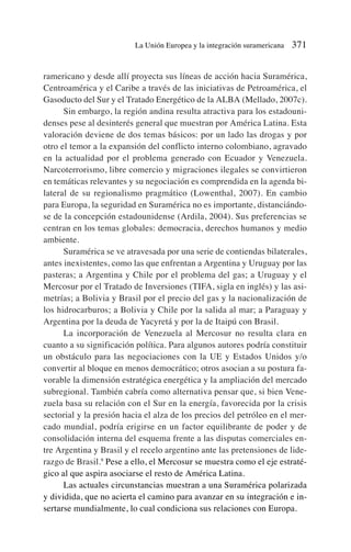 ramericano y desde allí proyecta sus líneas de acción hacia Suramérica,
Centroamérica y el Caribe a través de las iniciativas de Petroamérica, el
Gasoducto del Sur y el Tratado Energético de la ALBA (Mellado, 2007c).
Sin embargo, la región andina resulta atractiva para los estadouni-
denses pese al desinterés general que muestran por América Latina. Esta
valoración deviene de dos temas básicos: por un lado las drogas y por
otro el temor a la expansión del conflicto interno colombiano, agravado
en la actualidad por el problema generado con Ecuador y Venezuela.
Narcoterrorismo, libre comercio y migraciones ilegales se convirtieron
en temáticas relevantes y su negociación es comprendida en la agenda bi-
lateral de su regionalismo pragmático (Lowenthal, 2007). En cambio
para Europa, la seguridad en Suramérica no es importante, distanciándo-
se de la concepción estadounidense (Ardila, 2004). Sus preferencias se
centran en los temas globales: democracia, derechos humanos y medio
ambiente.
Suramérica se ve atravesada por una serie de contiendas bilaterales,
antes inexistentes, como las que enfrentan a Argentina y Uruguay por las
pasteras; a Argentina y Chile por el problema del gas; a Uruguay y el
Mercosur por el Tratado de Inversiones (TIFA, sigla en inglés) y las asi-
metrías; a Bolivia y Brasil por el precio del gas y la nacionalización de
los hidrocarburos; a Bolivia y Chile por la salida al mar; a Paraguay y
Argentina por la deuda de Yacyretá y por la de Itaipú con Brasil.
La incorporación de Venezuela al Mercosur no resulta clara en
cuanto a su significación política. Para algunos autores podría constituir
un obstáculo para las negociaciones con la UE y Estados Unidos y/o
convertir al bloque en menos democrático; otros asocian a su postura fa-
vorable la dimensión estratégica energética y la ampliación del mercado
subregional. También cabría como alternativa pensar que, si bien Vene-
zuela basa su relación con el Sur en la energía, favorecida por la crisis
sectorial y la presión hacia el alza de los precios del petróleo en el mer-
cado mundial, podría erigirse en un factor equilibrante de poder y de
consolidación interna del esquema frente a las disputas comerciales en-
tre Argentina y Brasil y el recelo argentino ante las pretensiones de lide-
razgo de Brasil.9
Pese a ello, el Mercosur se muestra como el eje estraté-
gico al que aspira asociarse el resto de América Latina.
Las actuales circunstancias muestran a una Suramérica polarizada
y dividida, que no acierta el camino para avanzar en su integración e in-
sertarse mundialmente, lo cual condiciona sus relaciones con Europa.
La Unión Europea y la integración suramericana 371
 