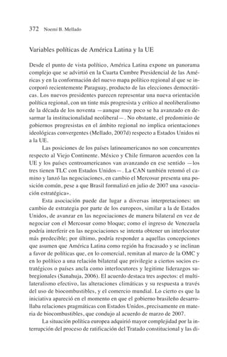 Variables políticas de América Latina y la UE
Desde el punto de vista político, América Latina expone un panorama
complejo que se advirtió en la Cuarta Cumbre Presidencial de las Amé-
ricas y en la conformación del nuevo mapa político regional al que se in-
corporó recientemente Paraguay, producto de las elecciones democráti-
cas. Los nuevos presidentes parecen representar una nueva orientación
política regional, con un tinte más progresista y crítico al neoliberalismo
de la década de los noventa —aunque muy poco se ha avanzado en de-
sarmar la institucionalidad neoliberal—. No obstante, el predominio de
gobiernos progresistas en el ámbito regional no implica orientaciones
ideológicas convergentes (Mellado, 2007d) respecto a Estados Unidos ni
a la UE.
Las posiciones de los países latinoamericanos no son concurrentes
respecto al Viejo Continente. México y Chile firmaron acuerdos con la
UE y los países centroamericanos van avanzando en ese sentido —los
tres tienen TLC con Estados Unidos—. La CAN también retomó el ca-
mino y lanzó las negociaciones, en cambio el Mercosur presenta una po-
sición común, pese a que Brasil formalizó en julio de 2007 una «asocia-
ción estratégica».
Esta asociación puede dar lugar a diversas interpretaciones: un
cambio de estrategia por parte de los europeos, similar a la de Estados
Unidos, de avanzar en las negociaciones de manera bilateral en vez de
negociar con el Mercosur como bloque; como el ingreso de Venezuela
podría interferir en las negociaciones se intenta obtener un interlocutor
más predecible; por último, podría responder a aquellas concepciones
que asumen que América Latina como región ha fracasado y se inclinan
a favor de políticas que, en lo comercial, remitan al marco de la OMC y
en lo político a una relación bilateral que privilegie a ciertos socios es-
tratégicos o países ancla como interlocutores y legitime liderazgos su-
bregionales (Sanahuja, 2006). El acuerdo destaca tres aspectos: el multi-
lateralismo efectivo, las alteraciones climáticas y su respuesta a través
del uso de biocombustibles, y el comercio mundial. Lo cierto es que la
iniciativa apareció en el momento en que el gobierno brasileño desarro-
llaba relaciones pragmáticas con Estados Unidos, precisamente en mate-
ria de biocombustibles, que condujo al acuerdo de marzo de 2007.
La situación política europea adquirió mayor complejidad por la in-
terrupción del proceso de ratificación del Tratado constitucional y las di-
372 Noemí B. Mellado
 