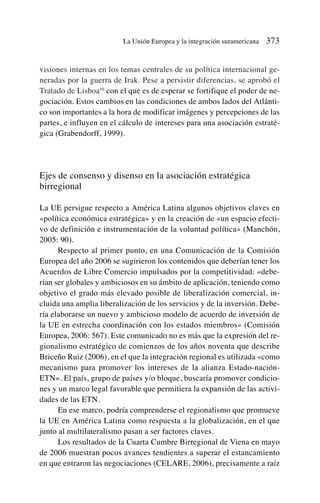 visiones internas en los temas centrales de su política internacional ge-
neradas por la guerra de Irak. Pese a persistir diferencias, se aprobó el
Tratado de Lisboa10
con el que es de esperar se fortifique el poder de ne-
gociación. Estos cambios en las condiciones de ambos lados del Atlánti-
co son importantes a la hora de modificar imágenes y percepciones de las
partes, e influyen en el cálculo de intereses para una asociación estraté-
gica (Grabendorff, 1999).
Ejes de consenso y disenso en la asociación estratégica
birregional
La UE persigue respecto a América Latina algunos objetivos claves en
«política económica estratégica» y en la creación de «un espacio efecti-
vo de definición e instrumentación de la voluntad política» (Manchón,
2005: 90).
Respecto al primer punto, en una Comunicación de la Comisión
Europea del año 2006 se sugirieron los contenidos que deberían tener los
Acuerdos de Libre Comercio impulsados por la competitividad: «debe-
rían ser globales y ambiciosos en su ámbito de aplicación, teniendo como
objetivo el grado más elevado posible de liberalización comercial, in-
cluida una amplia liberalización de los servicios y de la inversión. Debe-
ría elaborarse un nuevo y ambicioso modelo de acuerdo de inversión de
la UE en estrecha coordinación con los estados miembros» (Comisión
Europea, 2006: 567). Este comunicado no es más que la expresión del re-
gionalismo estratégico de comienzos de los años noventa que describe
Briceño Ruiz (2006), en el que la integración regional es utilizada «como
mecanismo para promover los intereses de la alianza Estado-nación-
ETN». El país, grupo de países y/o bloque, buscaría promover condicio-
nes y un marco legal favorable que permitiera la expansión de las activi-
dades de las ETN.
En ese marco, podría comprenderse el regionalismo que promueve
la UE en América Latina como respuesta a la globalización, en el que
junto al multilateralismo pasan a ser factores claves.
Los resultados de la Cuarta Cumbre Birregional de Viena en mayo
de 2006 muestran pocos avances tendientes a superar el estancamiento
en que entraron las negociaciones (CELARE, 2006), precisamente a raíz
La Unión Europea y la integración suramericana 373
 