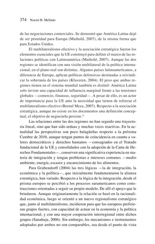 de las negociaciones comerciales. Se demostró que América Latina dejó
de ser prioridad para Europa (Maihold, 2007), de la misma forma que
para Estados Unidos.
El multilateralismo efectivo y la asociación estratégica fueron los
elementos esenciales que la UE construyó para definir el marco de las re-
laciones políticas con Latinoamérica (Maihold, 2007). Aunque las dos
regiones se identifican con una visión multilateral de la política interna-
cional, en el plano real son distintas. Algunos países latinoamericanos, a
diferencia de Europa, aplican políticas defensivas destinadas a reivindi-
car la soberanía de los países (Klaveren, 2004). El peso que ambas re-
giones tienen en el sistema mundial también es disímil: América Latina
solo inviste una capacidad de influencia marginal frente a las tensiones
globales —comercio, finanzas, seguridad—. A pesar de ello, es un actor
de importancia para la UE ante la necesidad que tienen de reforzar el
multilateralismo efectivo (Bernal Meza, 2007). Respecto a la asociación
estratégica, aunque no existe en los documentos una definición concep-
tual, el objetivo de negociarla persiste.11
Las relaciones entre las dos regiones no han seguido una trayecto-
ria lineal, sino que han sido arduas y muchas veces reactivas. En la ac-
tualidad las perspectivas son poco halagüeñas respecto a la próxima
Cumbre de 2010, aunque tengan puntos de coincidencia en cuanto a va-
lores democráticos y derechos humanos —consagrados en el Tratado
fundacional de la UE y consolidados con la adopción de la Carta de De-
rechos Fundamentales—, conserven una significativa experiencia en ma-
teria de integración y tengan problemas e intereses comunes —medio
ambiente, energía, escasez y encarecimiento de los alimentos.
Para Grabendorff (2004) las tres lógicas —la de integración, la
económica y la política—, que inicialmente fundamentaron la alianza
estratégica, han variado. Respecto a la lógica de la integración, desde el
prisma europeo se percibió a los procesos suramericanos como cons-
trucciones orientadas a seguir su propio modelo. De allí el apoyo que le
brindaron. Aunque originariamente la relación se basó en la racionali-
dad económica, luego se orientó a un nuevo regionalismo estratégico
que, junto al multilateralismo, incidieron para que los europeos prefirie-
ran grupos fuertes, con capacidad de actuar en la economía y la política
internacional, y con una mayor cooperación interregional entre dichos
grupos (Sanahuja, 2006). Sin embargo, los mecanismos e instrumentos
adoptados por ambos no son comparables, sea desde el punto de vista
374 Noemí B. Mellado
 