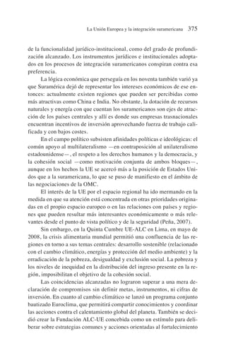de la funcionalidad jurídico-institucional, como del grado de profundi-
zación alcanzado. Los instrumentos jurídicos e institucionales adopta-
dos en los procesos de integración suramericanos conspiran contra esa
preferencia.
La lógica económica que perseguía en los noventa también varió ya
que Suramérica dejó de representar los intereses económicos de ese en-
tonces: actualmente existen regiones que pueden ser percibidas como
más atractivas como China e India. No obstante, la dotación de recursos
naturales y energía con que cuentan los suramericanos son ejes de atrac-
ción de los países centrales y allí es donde sus empresas trasnacionales
encuentran incentivos de inversión aprovechando fuerza de trabajo cali-
ficada y con bajos costes.
En el campo político subsisten afinidades políticas e ideológicas: el
común apoyo al multilateralismo —en contraposición al unilateralismo
estadounidense—, el respeto a los derechos humanos y la democracia, y
la cohesión social —como motivación conjunta de ambos bloques—,
aunque en los hechos la UE se acercó más a la posición de Estados Uni-
dos que a la suramericana, lo que se puso de manifiesto en el ámbito de
las negociaciones de la OMC.
El interés de la UE por el espacio regional ha ido mermando en la
medida en que su atención está concentrada en otras prioridades origina-
das en el propio espacio europeo o en las relaciones con países y regio-
nes que pueden resultar más interesantes económicamente o más rele-
vantes desde el punto de vista político y de la seguridad (Peña, 2007).
Sin embargo, en la Quinta Cumbre UE-ALC en Lima, en mayo de
2008, la crisis alimentaria mundial permitió una confluencia de las re-
giones en torno a sus temas centrales: desarrollo sostenible (relacionado
con el cambio climático, energías y protección del medio ambiente) y la
erradicación de la pobreza, desigualdad y exclusión social. La pobreza y
los niveles de inequidad en la distribución del ingreso presente en la re-
gión, imposibilitan el objetivo de la cohesión social.
Las coincidencias alcanzadas no lograron superar a una mera de-
claración de compromisos sin definir metas, instrumentos, ni cifras de
inversión. En cuanto al cambio climático se lanzó un programa conjunto
bautizado Euroclima, que permitirá compartir conocimientos y coordinar
las acciones contra el calentamiento global del planeta. También se deci-
dió crear la Fundación ALC-UE concebida como un estímulo para deli-
berar sobre estrategias comunes y acciones orientadas al fortalecimiento
La Unión Europea y la integración suramericana 375
 