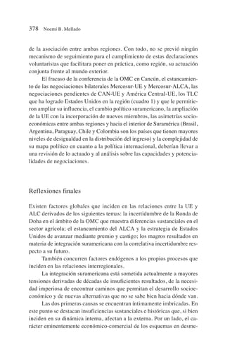 de la asociación entre ambas regiones. Con todo, no se previó ningún
mecanismo de seguimiento para el cumplimiento de estas declaraciones
voluntaristas que facilitara poner en práctica, como región, su actuación
conjunta frente al mundo exterior.
El fracaso de la conferencia de la OMC en Cancún, el estancamien-
to de las negociaciones bilaterales Mercosur-UE y Mercosur-ALCA, las
negociaciones pendientes de CAN-UE y América Central-UE, los TLC
que ha logrado Estados Unidos en la región (cuadro 1) y que le permitie-
ron ampliar su influencia, el cambio político suramericano, la ampliación
de la UE con la incorporación de nuevos miembros, las asimetrías socio-
económicas entre ambas regiones y hacia el interior de Suramérica (Brasil,
Argentina, Paraguay, Chile y Colombia son los países que tienen mayores
niveles de desigualdad en la distribución del ingreso) y la complejidad de
su mapa político en cuanto a la política internacional, deberían llevar a
una revisión de lo actuado y al análisis sobre las capacidades y potencia-
lidades de negociaciones.
Reflexiones finales
Existen factores globales que inciden en las relaciones entre la UE y
ALC derivados de los siguientes temas: la incertidumbre de la Ronda de
Doha en el ámbito de la OMC que muestra diferencias sustanciales en el
sector agrícola; el estancamiento del ALCA y la estrategia de Estados
Unidos de avanzar mediante premio y castigo; los magros resultados en
materia de integración suramericana con la correlativa incertidumbre res-
pecto a su futuro.
También concurren factores endógenos a los propios procesos que
inciden en las relaciones interregionales.
La integración suramericana está sometida actualmente a mayores
tensiones derivadas de décadas de insuficientes resultados, de la necesi-
dad imperiosa de encontrar caminos que permitan el desarrollo socioe-
conómico y de nuevas alternativas que no se sabe bien hacia dónde van.
Las dos primeras causas se encuentran íntimamente imbricadas. En
este punto se destacan insuficiencias sustanciales e históricas que, si bien
inciden en su dinámica interna, afectan a la externa. Por un lado, el ca-
rácter eminentemente económico-comercial de los esquemas en desme-
378 Noemí B. Mellado
 