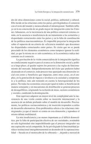 dro de otras dimensiones como la social, política, ambiental y cultural.
Ello incide en las relaciones entre los países, privilegiándose el comercio
con el resto del mundo y menoscabando el intrarregional. También influ-
ye en la no concreción de un grado mayor de integración como las Unio-
nes Aduaneras, en la inexistencia de una política comercial externa co-
mún, en la ausencia o insuficiencia de un tratamiento a las asimetrías y
disparidades estructurales entre los países y en la falta de coordinación
de las políticas macroeconómicas. Es imposible proyectar la integración
sobre el supuesto de un criterio de «eficiencia mundial» que desconoce
las disparidades estructurales entre países. Es cierto que no se puede
prescindir de los elementos económicos como tampoco ignorar la reali-
dad, ya que la misma no es solo económica, ni la económica radica úni-
camente en el comercio.
La gravitación de la visión comercialista de la integración significa
un condicionante negativo para el avance en la dimensión social y políti-
ca a largo plazo, al quedar sujetos los procesos a las reglas de funciona-
miento del mercado. Independientemente del éxito que pudieren haber
alcanzado en el comercio, todo proceso trae aparejado una dimensión so-
cial con costes y beneficios que impactan, entre otras cosas, en el em-
pleo, en la generación de riqueza e involucra a la sociedad y comprome-
te a la política; más aún teniendo en cuenta la heterogeneidad de los
países. No todas las economías crecen por igual ni todos se benefician de
manera semejante y sin mecanismos de distribución se generan procesos
de desequilibrios, originando la exclusión de áreas, sectores económicos
y sociales, cundiendo la desintegración.
Este equívoco adquiere un mayor nivel de complejidad ante la ine-
xistencia de una visión común sobre su inserción internacional y la
ausencia de un debate profundo sobre el modelo de desarrollo. Precisa-
mente, las políticas socioeconómicas y de inserción responden a estilos
de desarrollo alternativos. Esta problemática afecta a las relaciones inte-
rregionales ya que el interés se centra en esta dimensión y reproduce el
mismo debate multilateral.
La otra insuficiencia y no menos importante es el déficit democrá-
tico, por la falta de participación efectiva de sus sociedades, restándole
no solo legitimidad sino imposibilitando que el proceso integrador sea
una aspiración social compartida. Se ha privilegiado la funcionalidad ju-
rídico-institucional intergubernamental en desmedro de la supranaciona-
lidad —basada en el menoscabo de la soberanía—, dejando a merced de
La Unión Europea y la integración suramericana 379
 