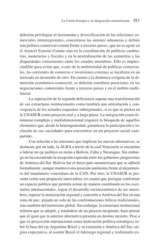 deberían privilegiar el incremento y diversificación de las relaciones co-
merciales intrarregionales, concretarse las uniones aduaneras y definir
una política comercial común frente a terceros países, que no se agote en
el Arancel Externo Común sino en la coordinación de políticas cambia-
rias, monetarias y fiscales y en la neutralización de las asimetrías y las
disparidades estructurales entre los estados miembros. Ello es impres-
cindible para evitar que, a raíz de la uniformidad de políticas comercia-
les, las corrientes de comercio e inversiones externas se localicen en un
mercado en desmedro de otro. En cuanto a la dinámica exógena de la di-
mensión económico-comercial, se deberán coordinar posiciones en las
negociaciones comerciales frente a terceros países y en el ámbito multi-
lateral.
La superación de la segunda deficiencia supone una transformación
de sus estructuras institucionales como también una articulación y con-
vergencia de los actuales esquemas subregionales, si es que se piensa en
la UNASUR como proyecto real y a largo plazo. La integración como fe-
nómeno complejo y multidimensional requiere la búsqueda de aquellos
elementos que, desde la heterogeneidad, garanticen la participación e in-
clusión de sus sociedades para convertirse en un proyecto social com-
partido.
Con relación a las tensiones que implican las nuevas alternativas, se
destacan, por un lado, la ALBA a través de la cual Venezuela se encamina
a liderar un eje político en torno a Bolivia, Cuba y Nicaragua. Sin embar-
go no ha encontrado la recepción esperada entre los gobiernos progresistas
de América del Sur. Bolivia fue el único país suramericano que se adhirió
formalmente, aunque mantuvo una posición autónoma frente al alejamien-
to del mandatario venezolano de la CAN. Por otro, la UNASUR se pre-
senta como una propuesta innovadora, en cuanto que persigue conformar
un espacio político que permita actuar de manera coordinada en los esce-
narios internacionales, lograr el desarrollo socioeconómico de sus miem-
bros, superar la atomización regional y convertir a América del Sur en una
zona de paz, alejada no solo de las confrontaciones bélicas tradicionales,
sino también del terrorismo global. Sin embargo, la estructura institucional
mínima que se adoptó, y tratándose de un proceso incipiente, hace pensar
que al igual que la anterior alternativa presenta un destino incierto. Pese a
que su proyección internacional como motivación política-estratégica so-
bre la base del eje Argentina-Brasil y su extensión a América del Sur, ori-
gina expectativa, al asumir Brasil el liderazgo regional y reafirmarlo ex-
La Unión Europea y la integración suramericana 381
 
