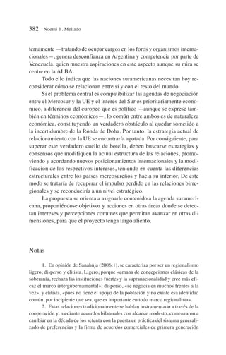 ternamente —tratando de ocupar cargos en los foros y organismos interna-
cionales—, genera desconfianza en Argentina y competencia por parte de
Venezuela, quien muestra aspiraciones en este aspecto aunque su mira se
centre en la ALBA.
Todo ello indica que las naciones suramericanas necesitan hoy re-
considerar cómo se relacionan entre sí y con el resto del mundo.
Si el problema central es compatibilizar las agendas de negociación
entre el Mercosur y la UE y el interés del Sur es prioritariamente econó-
mico, a diferencia del europeo que es político —aunque se exprese tam-
bién en términos económicos—, lo común entre ambos es de naturaleza
económica, constituyendo un verdadero obstáculo al quedar sometido a
la incertidumbre de la Ronda de Doha. Por tanto, la estrategia actual de
relacionamiento con la UE se encontraría agotada. Por consiguiente, para
superar este verdadero cuello de botella, deben buscarse estrategias y
consensos que modifiquen la actual estructura de las relaciones, promo-
viendo y acordando nuevos posicionamientos internacionales y la modi-
ficación de los respectivos intereses, teniendo en cuenta las diferencias
estructurales entre los países mercosureños y hacia su interior. De este
modo se trataría de recuperar el impulso perdido en las relaciones birre-
gionales y se reconduciría a un nivel estratégico.
La propuesta se orienta a asignarle contenido a la agenda surameri-
cana, proponiéndose objetivos y acciones en otras áreas donde se detec-
tan intereses y percepciones comunes que permitan avanzar en otras di-
mensiones, para que el proyecto tenga largo aliento.
Notas
1. En opinión de Sanahuja (2006:1), se caracteriza por ser un regionalismo
ligero, disperso y elitista. Ligero, porque «emana de concepciones clásicas de la
soberanía, rechaza las instituciones fuertes y la supranacionalidad y cree más efi-
caz el marco intergubernamental»; disperso, «se negocia en muchos frentes a la
vez», y elitista, «pues no tiene el apoyo de la población y no existe esa identidad
común, por incipiente que sea, que es importante en todo marco regionalista».
2. Estas relaciones tradicionalmente se habían instrumentado a través de la
cooperación y, mediante acuerdos bilaterales con alcance modesto, comenzaron a
cambiar en la década de los setenta con la puesta en práctica del sistema generali-
zado de preferencias y la firma de acuerdos comerciales de primera generación
382 Noemí B. Mellado
 