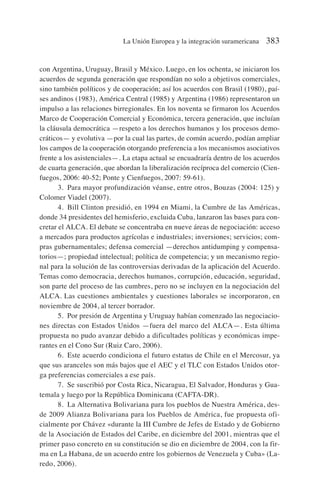 con Argentina, Uruguay, Brasil y México. Luego, en los ochenta, se iniciaron los
acuerdos de segunda generación que respondían no solo a objetivos comerciales,
sino también políticos y de cooperación; así los acuerdos con Brasil (1980), paí-
ses andinos (1983), América Central (1985) y Argentina (1986) representaron un
impulso a las relaciones birregionales. En los noventa se firmaron los Acuerdos
Marco de Cooperación Comercial y Económica, tercera generación, que incluían
la cláusula democrática —respeto a los derechos humanos y los procesos demo-
cráticos— y evolutiva —por la cual las partes, de común acuerdo, podían ampliar
los campos de la cooperación otorgando preferencia a los mecanismos asociativos
frente a los asistenciales—. La etapa actual se encuadraría dentro de los acuerdos
de cuarta generación, que abordan la liberalización recíproca del comercio (Cien-
fuegos, 2006: 40-52; Ponte y Cienfuegos, 2007: 59-61).
3. Para mayor profundización véanse, entre otros, Bouzas (2004: 125) y
Colomer Viadel (2007).
4. Bill Clinton presidió, en 1994 en Miami, la Cumbre de las Américas,
donde 34 presidentes del hemisferio, excluida Cuba, lanzaron las bases para con-
cretar el ALCA. El debate se concentraba en nueve áreas de negociación: acceso
a mercados para productos agrícolas e industriales; inversiones; servicios; com-
pras gubernamentales; defensa comercial —derechos antidumping y compensa-
torios—; propiedad intelectual; política de competencia; y un mecanismo regio-
nal para la solución de las controversias derivadas de la aplicación del Acuerdo.
Temas como democracia, derechos humanos, corrupción, educación, seguridad,
son parte del proceso de las cumbres, pero no se incluyen en la negociación del
ALCA. Las cuestiones ambientales y cuestiones laborales se incorporaron, en
noviembre de 2004, al tercer borrador.
5. Por presión de Argentina y Uruguay habían comenzado las negociacio-
nes directas con Estados Unidos —fuera del marco del ALCA—. Esta última
propuesta no pudo avanzar debido a dificultades políticas y económicas impe-
rantes en el Cono Sur (Ruiz Caro, 2006).
6. Este acuerdo condiciona el futuro estatus de Chile en el Mercosur, ya
que sus aranceles son más bajos que el AEC y el TLC con Estados Unidos otor-
ga preferencias comerciales a ese país.
7. Se suscribió por Costa Rica, Nicaragua, El Salvador, Honduras y Gua-
temala y luego por la República Dominicana (CAFTA-DR).
8. La Alternativa Bolivariana para los pueblos de Nuestra América, des-
de 2009 Alianza Bolivariana para los Pueblos de América, fue propuesta ofi-
cialmente por Chávez «durante la III Cumbre de Jefes de Estado y de Gobierno
de la Asociación de Estados del Caribe, en diciembre del 2001, mientras que el
primer paso concreto en su constitución se dio en diciembre de 2004, con la fir-
ma en La Habana, de un acuerdo entre los gobiernos de Venezuela y Cuba» (La-
redo, 2006).
La Unión Europea y la integración suramericana 383
 