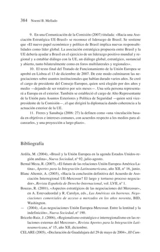 9. En una Comunicación de la Comisión (2007) titulada: «Hacia una Aso-
ciación Estratégica UE-Brasil» se reconoce el liderazgo de Brasil. Se sostiene
que «El nuevo papel económico y político de Brasil implica nuevas responsabi-
lidades como líder global. La asociación estratégica propuesta entre Brasil y la
UE debería ayudar a Brasil en el ejercicio de un liderazgo positivo mundial y re-
gional y a entablar diálogo con la UE, un diálogo global, estratégico, sustancial
y abierto, tanto bilateralmente como en foros multilaterales y regionales».
10. El texto final del Tratado de Funcionamiento de la Unión Europea se
aprobó en Lisboa el 13 de diciembre de 2007. De este modo culminaron las ne-
gociaciones sobre asuntos institucionales que habían durado varios años. Se creó
el cargo de presidente del Consejo Europeo, quien será elegido por dos años y
medio —dejando de ser rotativo por seis meses—. Una sola persona representa-
rá a Europa en el exterior. También se estableció el cargo de Alto Representante
de la Unión para Asuntos Exteriores y Política de Seguridad —quien será vice-
presidente de la Comisión—, el que dirigirá la diplomacia dando coherencia a la
actuación exterior de la UE.
11. Freres y Sanahuja (2006: 27) la definen como «una vinculación basa-
da en objetivos e intereses comunes, con acuerdos respecto a los medios para al-
canzarlos, y una proyección a largo plazo».
Bibliografía
Ardila, M. (2004), «Brasil y la Unión Europea en la agenda Estados Unidos-re-
gión andina», Nueva Sociedad, nº 92, julio-agosto.
Bernal Meza, R. (2007), «El futuro de las relaciones Unión Europea-América La-
tina», Aportes para la Integración Latinoamericana, año XII, nº 16, junio.
Blanc Altemir, A. (2005), «Hacia la conclusión definitiva del Acuerdo de Aso-
ciación Interregional UE-Mercosur? El largo y tortuoso proceso negocia-
dor», Revista Española de Derecho Internacional, vol. LVII, nº 1.
Bouzas, R. (2001), «Aspectos estratégicos de las negociaciones del Mercosur»,
en A. Estevadeordal y R. Carolyn, eds., Las Américas sin barreras. Nego-
ciaciones comerciales de acceso a mercados en los años noventa, BID,
Washington.
— (2004), «Las negociaciones Unión Europea-Mercosur. Entre la lentitud y la
indefinición», Nueva Sociedad, nº 190.
Briceño Ruiz, J. (2006), «Regionalismo estratégico e interregionalismo en las re-
laciones externas del Mercosur», Revista Aportes para la Integración Lati-
noamericana, nº 15, año XII, diciembre.
CELARE (2005), «Declaración de Guadalajara del 29 de mayo de 2004», III Cum-
384 Noemí B. Mellado
 
