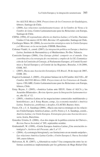 bre ALC/UE-México 2004. Proyecciones de los Consensos de Guadalajara,
febrero, Santiago de Chile.
— (2006), Las relaciones eurolatinoamericanas: de la Cumbre de Viena a la
Cumbre de Lima, Centro Latinoamericano para las Relaciones con Europa,
Santiago de Chile.
CEPAL (1994), El regionalismo abierto en América Latina y el Caribe, Naciones
Unidas (13 de enero), LC/G 1801, Revista 1-P, septiembre, Santiago de Chile.
Cienfuegos Mateo, M. (2006), La asociación estratégica entre la Unión Europea
y el Mercosur, en la encrucijada, CIDOB, Barcelona.
Colomer Viadel, A., coord. (2007), La integración política en Europa y América
Latina, Instituto de Iberoamérica y el Mediterráneo, Po-Der, Valencia.
Comisión Europea (2006), Una Europa global: competir en el mundo. Una
contribución a la estrategia de crecimiento y empleo de la UE, Comunica-
ción de la Comisión al Consejo, al Parlamento Europeo, al Comité Econó-
mico y Social Europeo y al Comité de las Regiones, Bruselas, 4.10.2006,
COM, 567.
— (2007), Hacia una Asociación Estratégica UE-Brasil, 30 de mayo de 2007,
COM. 281.
Esquivel Leáutaud, J. (2005), «Un primer balance de la II Cumbre ALC/UE», III
Cumbre ALC/UE-México 2004. Proyecciones de los Consensos de Guada-
lajara. CELARE, Centro Latinoamericano para las Relaciones con Europa,
febrero, Chile.
Estay Reyno, J. (2005), «América Latina ante EEUU. Entre el ALCA y los
Acuerdos Bilaterales», Revista Aportes para la Integración Latinoamerica-
na, año XI, nº 12.
— (2005), «América Latina en las negociaciones comerciales multilaterales y
hemisféricas», en J. Estay Reyno, comp., La economía mundial y América
Latina. Tendencias, problemas y desafíos, CLACSO, Buenos Aires.
Freres, Ch. y J. A. Sanahuja (2006), «Hacia una nueva estrategia en las relacio-
nes Unión Europea-América Latina», en Ch. Freres y J. A. Sanahuja, coords.,
América Latina y la Unión Europea. Estrategias para una Asociación nece-
saria, Icaria, Barcelona.
González Urrutia, E. (2006), «Las dos etapas de la política exterior de Chávez»,
Revista Nueva Sociedad, nº 205, septiembre-octubre.
Grabendorff, W. (1999), «Unión Europea-América Latina ¿Una asociación es-
tratégica?», Archivos del Presente, año 5, nº 17.
— (2004), «La estrategia birregional y sus limitaciones en un mundo unipolar»,
Las relaciones América Latina-Caribe y Unión Europea I, Nueva Sociedad
189, enero-febrero.
Halvorsen, K. R. (2007), «¿Alternativas reales? Una comparación entre las re-
formas económicas implementadas por los gobiernos de Hugo Rafael Chá-
La Unión Europea y la integración suramericana 385
 