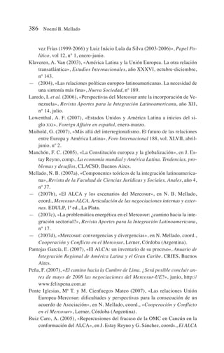 vez Frías (1999-2066) y Luiz Inácio Lula da Silva (2003-2006)», Papel Po-
lítico, vol 12, n° 1, enero-junio.
Klaveren, A. Van (2003), «América Latina y la Unión Europea. La otra relación
transatlántica», Estudios Internacionales, año XXXVI, octubre-diciembre,
nº 143.
— (2004), «Las relaciones políticas europeo-latinoamericanas. La necesidad de
una sintonía más fina», Nueva Sociedad, nº 189.
Laredo, I. et al. (2006), «Perspectivas del Mercosur ante la incorporación de Ve-
nezuela», Revista Aportes para la Integración Latinoamericana, año XII,
n° 14, julio.
Lowenthal, A. F. (2007), «Estados Unidos y América Latina a inicios del si-
glo XXI», Foreign Affaire en español, enero-marzo.
Maihold, G. (2007), «Más allá del interregionalismo. El futuro de las relaciones
entre Europa y América Latina», Foro Internacional 188, vol. XLVII, abril-
junio, nº 2.
Manchón, F. C. (2005), «La Constitución europea y la globalización», en J. Es-
tay Reyno, comp., La economía mundial y América Latina. Tendencias, pro-
blemas y desafíos, CLACSO, Buenos Aires.
Mellado, N. B. (2007a), «Componentes teóricos de la integración latinoamerica-
na», Revista de la Facultad de Ciencias Jurídicas y Sociales, Anales, año 4,
nº 37.
— (2007b), «El ALCA y los escenarios del Mercosur», en N. B. Mellado,
coord., Mercosur-ALCA. Articulación de las negociaciones internas y exter-
nas. EDULP, 1ª ed., La Plata.
— (2007c), «La problemática energética en el Mercosur: ¿camino hacia la inte-
gración sectorial?», Revista Aportes para la Integración Latinoamericana,
n° 17.
— (2007d), «Mercosur: convergencias y divergencias», en N. Mellado, coord.,
Cooperación y Conflicto en el Mercosur, Lerner, Córdoba (Argentina).
Pantojas García, E. (2007), «El ALCA: un inventario de su proceso», Anuario de
Integración Regional de América Latina y el Gran Caribe, CRIES, Buenos
Aires.
Peña, F. (2007), «El camino hacia la Cumbre de Lima. ¿Será posible concluir an-
tes de mayo de 2008 las negociaciones del Mercosur-UE?», junio, http://
www.felixpena.com.ar
Ponte Iglesias, Mª T. y M. Cienfuegos Mateo (2007), «Las relaciones Unión
Europea-Mercosur: dificultades y perspectivas para la consecución de un
acuerdo de Asociación», en N. Mellado, coord., «Cooperación y Conflicto
en el Mercosur», Lerner, Córdoba (Argentina).
Ruiz Caro, A. (2005), «Repercusiones del fracaso de la OMC en Cancún en la
conformación del ALCA», en J. Estay Reyno y G. Sánchez, coords., El ALCA
386 Noemí B. Mellado
 
