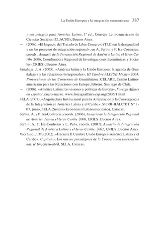 y sus peligros para América Latina, 1ª ed., Consejo Latinoamericano de
Ciencias Sociales (CLACSO), Buenos Aires.
— (2006), «El Impacto del Tratado de Libre Comercio (TLC) en la desigualdad
y en los procesos de integración regional», en A. Serbin y P. Isa-Contreras,
coords., Anuario de la Integración Regional de América Latina el Gran Ca-
ribe 2006, Coordinadora Regional de Investigaciones Económicas y Socia-
les (CRIES), Buenos Aires.
Sanahuja, J. A. (2005), «América latina y la Unión Europea: la agenda de Gua-
dalajara y las relaciones birregionales», III Cumbre ALC/UE-México 2004.
Proyecciones de los Consensos de Guadalajara, CELARE, Centro Latino-
americano para las Relaciones con Europa, febrero, Santiago de Chile.
— (2006), «América Latina: las visiones y políticas de Europa», Foreign Affairs
en español, enero-marzo, www.foreignaffairs-esp.org/2006/1.html.
SELA (2007), «Arquitectura Institucional para la Articulación y la Convergencia
de la Integración en América Latina y el Caribe», SP/RR-IIALC/DT N° 1-
07, junio, SELA (Sistema Económico Latinoamericano), Caracas.
Serbin, A. y P. Isa-Contreras, coords. (2006), Anuario de la Integración Regional
de América Latina el Gran Caribe 2006, CRIES, Buenos Aires.
Serbin, A., P. Isa-Contreras y L. Peña, coords. (2007), Anuario de Integración
Regional de América Latina y el Gran Caribe, 2007, CRIES, Buenos Aires.
Vacchino, J. M. (2002), «Hacia la II Cumbre Unión Europea-América Latina y el
Caribe», Capítulos. Los nuevos paradigmas de la Cooperación Internacio-
nal, nº 64, enero-abril, SELA, Caracas.
La Unión Europea y la integración suramericana 387
 