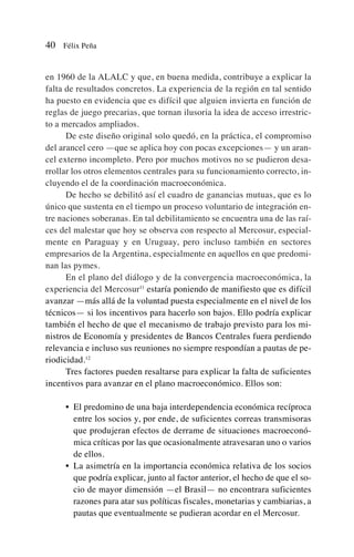 en 1960 de la ALALC y que, en buena medida, contribuye a explicar la
falta de resultados concretos. La experiencia de la región en tal sentido
ha puesto en evidencia que es difícil que alguien invierta en función de
reglas de juego precarias, que tornan ilusoria la idea de acceso irrestric-
to a mercados ampliados.
De este diseño original solo quedó, en la práctica, el compromiso
del arancel cero —que se aplica hoy con pocas excepciones— y un aran-
cel externo incompleto. Pero por muchos motivos no se pudieron desa-
rrollar los otros elementos centrales para su funcionamiento correcto, in-
cluyendo el de la coordinación macroeconómica.
De hecho se debilitó así el cuadro de ganancias mutuas, que es lo
único que sustenta en el tiempo un proceso voluntario de integración en-
tre naciones soberanas. En tal debilitamiento se encuentra una de las raí-
ces del malestar que hoy se observa con respecto al Mercosur, especial-
mente en Paraguay y en Uruguay, pero incluso también en sectores
empresarios de la Argentina, especialmente en aquellos en que predomi-
nan las pymes.
En el plano del diálogo y de la convergencia macroeconómica, la
experiencia del Mercosur11
estaría poniendo de manifiesto que es difícil
avanzar —más allá de la voluntad puesta especialmente en el nivel de los
técnicos— si los incentivos para hacerlo son bajos. Ello podría explicar
también el hecho de que el mecanismo de trabajo previsto para los mi-
nistros de Economía y presidentes de Bancos Centrales fuera perdiendo
relevancia e incluso sus reuniones no siempre respondían a pautas de pe-
riodicidad.12
Tres factores pueden resaltarse para explicar la falta de suficientes
incentivos para avanzar en el plano macroeconómico. Ellos son:
• El predomino de una baja interdependencia económica recíproca
entre los socios y, por ende, de suficientes correas transmisoras
que produjeran efectos de derrame de situaciones macroeconó-
mica críticas por las que ocasionalmente atravesaran uno o varios
de ellos.
• La asimetría en la importancia económica relativa de los socios
que podría explicar, junto al factor anterior, el hecho de que el so-
cio de mayor dimensión —el Brasil— no encontrara suficientes
razones para atar sus políticas fiscales, monetarias y cambiarias, a
pautas que eventualmente se pudieran acordar en el Mercosur.
40 Félix Peña
 