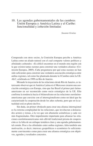 10. Las agendas gubernamentales de las cumbres
Unión Europea y América Latina y el Caribe:
funcionalidad y cohesión limitadas
Susanne Gratius
Comparado con otros socios, la Comisión Europea percibe a América
Latina como un aliado natural con el cual comparte valores políticos y
afinidades culturales: «Es difícil encontrar en el mundo otra región con
la que existen tantas razones para construir una verdadera alianza» (Co-
misión Europea, 2005). Cabe preguntarse por qué estas razones no han
sido suficientes para construir una verdadera asociación estratégica entre
ambas regiones, tal como fue planteada durante la I Cumbre entre la UE-
ALC, celebrada en 1999 en Río de Janeiro.
Mirando la trayectoria de las relaciones desde Río de Janeiro, es in-
teresante observar que ni América Latina ni el Mercosur crearon una aso-
ciación estratégica con Europa, sino que fue Brasil el primer país latino-
americano en ser reconocido como socio estratégico de la UE. Ello
confirma la tendencia hacia el bilateralismo en las relaciones eurolatino-
americanas que coexiste con el interregionalismo como un ideal que ha
caracterizado la cooperación desde los años ochenta, pero que en la ac-
tualidad está en pleno declive.
Sin duda, un primer obstáculo para crear una alianza interregional
es la extrema complejidad de las relaciones, que involucran a demasia-
dos actores y temas, a la vez que son altamente asimétricas y cada vez
más fragmentadas. Otro impedimento importante para afianzar las rela-
ciones eurolatinoamericanas más allá del tradicional prisma de coopera-
ción es la falta de un enfoque temático claro y una agenda gubernamen-
tal común. Pese a las afinidades entre ambas regiones, falta también una
motivación, es decir, intereses geopolíticos o económico lo suficiente-
mente convincentes como para crear una alianza estratégica con objeti-
vos, agendas y resultados concretos.
 