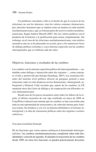 Un problema vinculado a ello es el hecho de que la esencia de las
relaciones no son los intereses, sino los valores comunes (democracia,
paz, derechos humanos) que se repiten como un mantra en cada reunión
eurolatinoamericana y que ya forman parte del acervo común eurolatino-
americano. Según Andrew Hurrell (2007: 44), los valores políticos son el
producto de la historia y la justificación para actuar conjuntamente. Sin
embargo, en el caso de las relaciones eurolatinoamericanas, esta retórica
normativa aún no se ha plasmado en acción, pese a los numerosos foros
de diálogo político existentes y cuya máxima expresión son las cumbres
interregionales que se celebran cada dos años.
Objetivos, funciones y resultados de las cumbres
Las cumbres son la máxima expresión política del interregionalismo —en-
tendido como diálogo e interacción entre dos regiones—, como concep-
to vivido y promovido por Europa (Sanahuja, 2007). Las reuniones bie-
nales del máximo nivel político ofrecen un paraguas general a unas
relaciones cada vez más dispersas en tres dimensiones: interregional, su-
bregional y bilateral. Cabe recordar que, aparte de las cumbres, la UE
mantiene otros diez foros de diálogo y de cooperación con diferentes so-
cios latinoamericanos.
Siendo uno de los pocos encuentros entre todos los líderes de la re-
gión, el último encuentro de este tipo celebrado en mayo de 2008 en
Lima/Perú evidenció nuevamente que las cumbres se han convertido ante
todo en una oportunidad de reencuentro y de cohesión interna para Amé-
rica Latina. Su fortaleza y a la vez su máxima debilidad es el formato in-
terregional y la idea de consensuar políticas entre dos regiones o actores
colectivos.
Una funcionalidad limitada
De las funciones que varios autores atribuyen al denominado interregio-
nalismo,1
las cumbres eurolatinoamericanas cumplirían sobre todo dos:
identidad y creación de agendas. Evaluando la trayectoria de las cumbres
desde 1999, las otras tres funciones se pueden prácticamente descartar,
390 Susanne Gratius
 