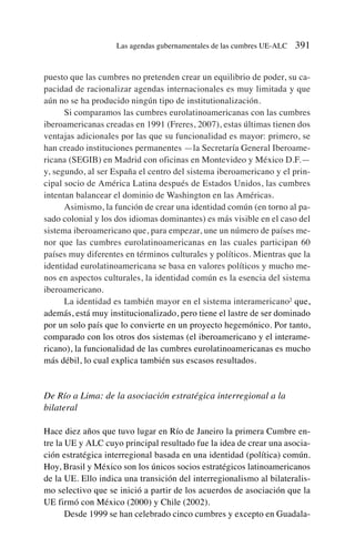 puesto que las cumbres no pretenden crear un equilibrio de poder, su ca-
pacidad de racionalizar agendas internacionales es muy limitada y que
aún no se ha producido ningún tipo de institutionalización.
Si comparamos las cumbres eurolatinoamericanas con las cumbres
iberoamericanas creadas en 1991 (Freres, 2007), estas últimas tienen dos
ventajas adicionales por las que su funcionalidad es mayor: primero, se
han creado instituciones permanentes —la Secretaría General Iberoame-
ricana (SEGIB) en Madrid con oficinas en Montevideo y México D.F.—
y, segundo, al ser España el centro del sistema iberoamericano y el prin-
cipal socio de América Latina después de Estados Unidos, las cumbres
intentan balancear el dominio de Washington en las Américas.
Asimismo, la función de crear una identidad común (en torno al pa-
sado colonial y los dos idiomas dominantes) es más visible en el caso del
sistema iberoamericano que, para empezar, une un número de países me-
nor que las cumbres eurolatinoamericanas en las cuales participan 60
países muy diferentes en términos culturales y políticos. Mientras que la
identidad eurolatinoamericana se basa en valores políticos y mucho me-
nos en aspectos culturales, la identidad común es la esencia del sistema
iberoamericano.
La identidad es también mayor en el sistema interamericano2
que,
además, está muy institucionalizado, pero tiene el lastre de ser dominado
por un solo país que lo convierte en un proyecto hegemónico. Por tanto,
comparado con los otros dos sistemas (el iberoamericano y el interame-
ricano), la funcionalidad de las cumbres eurolatinoamericanas es mucho
más débil, lo cual explica también sus escasos resultados.
De Río a Lima: de la asociación estratégica interregional a la
bilateral
Hace diez años que tuvo lugar en Río de Janeiro la primera Cumbre en-
tre la UE y ALC cuyo principal resultado fue la idea de crear una asocia-
ción estratégica interregional basada en una identidad (política) común.
Hoy, Brasil y México son los únicos socios estratégicos latinoamericanos
de la UE. Ello indica una transición del interregionalismo al bilateralis-
mo selectivo que se inició a partir de los acuerdos de asociación que la
UE firmó con México (2000) y Chile (2002).
Desde 1999 se han celebrado cinco cumbres y excepto en Guadala-
Las agendas gubernamentales de las cumbres UE-ALC 391
 